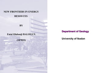 Department of GeologyDepartment of Geology
NEW FRONTIERS IN ENERGY
RESOUCES
BY
Fatai Olabanji BALOGUN
(187822)
University of Ibadan
 