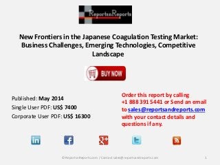 New Frontiers in the Japanese Coagulation Testing Market:
Business Challenges, Emerging Technologies, Competitive
Landscape
Order this report by calling
+1 888 391 5441 or Send an email
to sales@reportsandreports.com
with your contact details and
questions if any.
1© ReportsnReports.com / Contact sales@reportsandreports.com
Published: May 2014
Single User PDF: US$ 7400
Corporate User PDF: US$ 16300
 