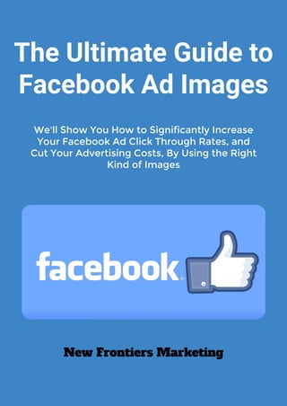 The Ultimate Guide to
Facebook Ad Images
New Frontiers Marketing
We'll Show You How to Significantly Increase
Your Facebook Ad Click Through Rates, and
Cut Your Advertising Costs, By Using the Right
Kind of Images
 