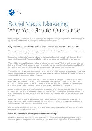 Why You Should Outsource
Outsourcing your social media to us will ensure you have a professionally managed social media campaign at
a great price point that should deliver you a solid return on investment.
Why should I use your Twitter or Facebook service when I could do this myself?
We are experts at social media, so we keep up with trends and technology. We understand hashtags, memes,
mash-ups and microblogging - so you don’t have to.
Keeping your social media feed active takes a lot of dedication. Logging in to post 4 or 5 times per day, or
even more if you use both Facebook and Twitter. Building your social channels takes time and patience.
We will still be posting while you are working on building your business. We’ll still be posting when you are on
holiday or off sick. We’ll still be posting when you are called out to an urgent meeting that runs on all day. It’s
hard work to post four or five times each day with well thought out content. We are experts at it.
We schedule everything at least a week ahead in a very convenient control panel that allows you to review and
edit our content, add your own posts and monitor your campaign statistics. Don’t worry, it’s simple to use, and
you don’t ever have to use it if you don’t want to.
We’ll make sure your social media feeds are buzzing with activity that’s positive for your business all week,
every week. We try to keep it fun (if appropriate) while informing people about your business and promoting
your brand. We’ll also research and post (or tweet) facts, tips and trivia about your industry. We profile your
business to ensure the information we use is the perfect mix to promote you on social media.
Assuming you have opted for it, we’ll also create unique images a few times per week and schedule them to
go out via your control panel. This keeps your pages looking good and adds a layer of viral marketing into the
mix. If you haven’t got enough images yourself, we’ll supply royalty free stock photos that complement your
business.
Don’t forget that you can post too! We highly encourage our clients to post as often as they like, with the
things that we can’t. What new contracts have you taken on today? Does a sale start tonight? Simply log in
and schedule the items in our easy to use control panel.
Our user friendly control panel gives you a full suite of graphs, charts and statistics that allow you to see the
benefits of your social media campaign.
What are the benefits of using social media marketing?
Like the fax machine of the 1980s and email of the 2000s, Social media marketing has gone from being a
“business option” to being a “business essential”, but you still have time to get ahead of your competitors.
Social Media Marketing
 