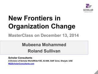 Purpose
ScholarConsultants.com 1	
  
 Welcome to the New Frontiers in
Organization Change Masterclass. Our
purpose is to enable internal Change
professionals to be better Agents of
Change for their organizations.
 