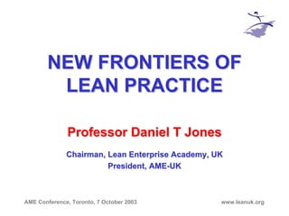 AME Conference, Toronto, 7 October 2003 www.leanuk.org
NEW FRONTIERS OFNEW FRONTIERS OF
LEAN PRACTICELEAN PRACTICE
Professor Daniel T JonesProfessor Daniel T Jones
Chairman, Lean Enterprise Academy, UKChairman, Lean Enterprise Academy, UK
President, AMEPresident, AME--UKUK
 