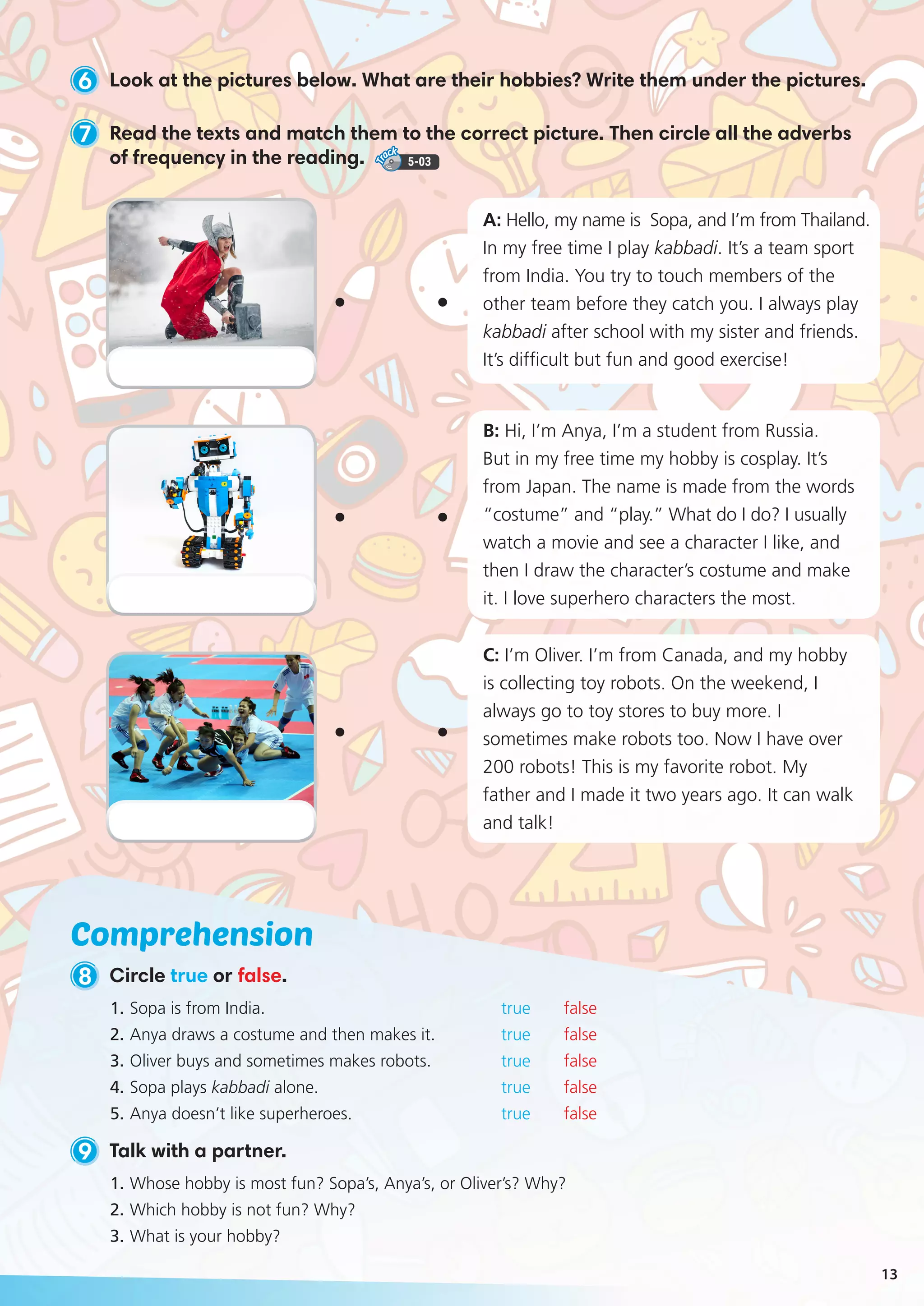 Comprehension
9 Talk with a partner.
1.	Sopa is from India.			 true false
2.	Anya draws a costume and then makes it. 		 true false
3.	Oliver buys and sometimes makes robots. 		 true false
4.	Sopa plays kabbadi alone.		 true false
5.	Anya doesn’t like superheroes. 		 true false
1.	Whose hobby is most fun? Sopa’s, Anya’s, or Oliver’s? Why?
2.	Which hobby is not fun? Why?
3.	What is your hobby?
6 Look at the pictures below. What are their hobbies? Write them under the pictures.
7 Read the texts and match them to the correct picture. Then circle all the adverbs
of frequency in the reading. 5-03
8 Circle true or false.
B: Hi, I’m Anya, I’m a student from Russia.
But in my free time my hobby is cosplay. It’s
from Japan. The name is made from the words
“costume” and “play.” What do I do? I usually
watch a movie and see a character I like, and
then I draw the character’s costume and make
it. I love superhero characters the most.
C: I’m Oliver. I’m from Canada, and my hobby
is collecting toy robots. On the weekend, I
always go to toy stores to buy more. I
sometimes make robots too. Now I have over
200 robots! This is my favorite robot. My
father and I made it two years ago. It can walk
and talk!
A: Hello, my name is Sopa, and I’m from Thailand.
In my free time I play kabbadi. It’s a team sport
from India. You try to touch members of the
other team before they catch you. I always play
kabbadi after school with my sister and friends.
It’s difficult but fun and good exercise!
13
 