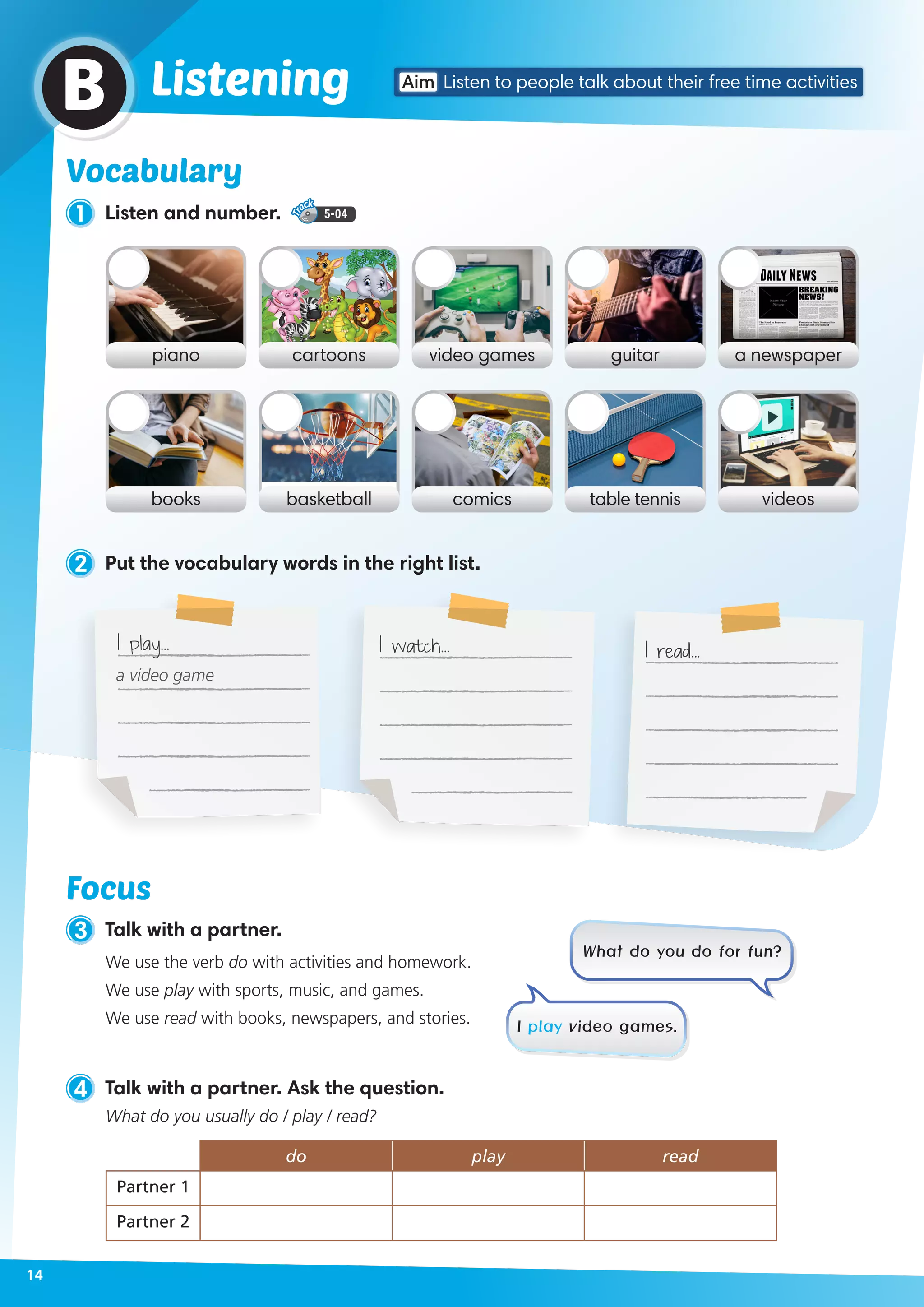 Vocabulary
piano video gamescartoons guitar a newspaper
books comicsbasketball table tennis videos
2 Put the vocabulary words in the right list.
Vocabulary
1 Listen and number. 5-04
ListeningB
4 Talk with a partner. Ask the question.
What do you usually do / play / read?
do play read
Partner 1
Partner 2
3 Talk with a partner.
We use the verb do with activities and homework.
We use play with sports, music, and games.
We use read with books, newspapers, and stories.
What do you do for fun?
I play video games.
Focus
I play… I watch… I read…
a video game
Aim Listen to people talk about their free time activities
14
 