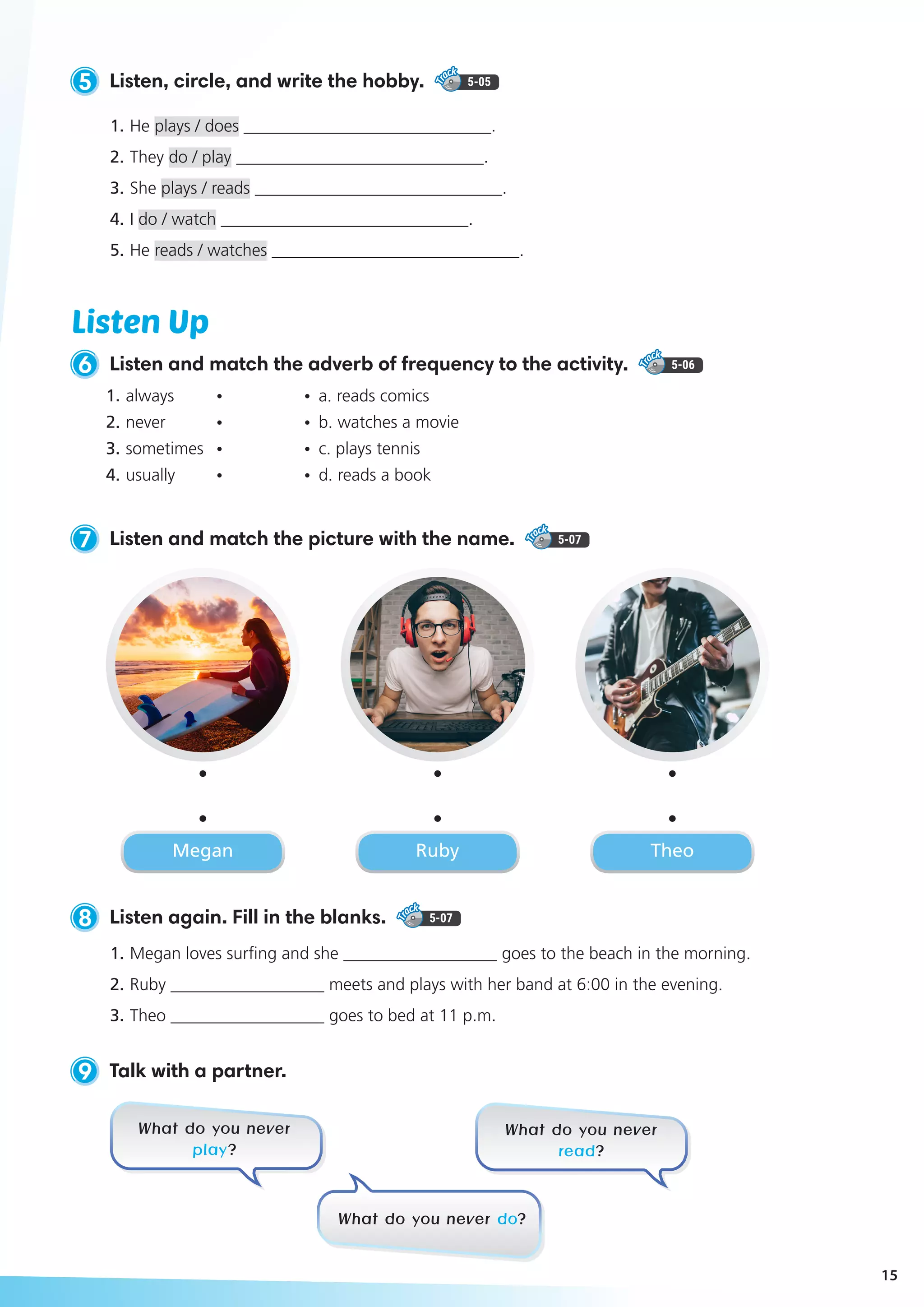 5 Listen, circle, and write the hobby. 5-05
1.	He plays / does _____________________________.
2. 	They do / play _____________________________.
3. 	She plays / reads _____________________________.
4. 	I do / watch _____________________________.
5. 	He reads / watches _____________________________.
8 Listen again. Fill in the blanks. 5-07
1.	Megan loves surfing and she __________________ goes to the beach in the morning.
2.	Ruby __________________ meets and plays with her band at 6:00 in the evening.
3.	Theo __________________ goes to bed at 11 p.m.
9 Talk with a partner.
7 Listen and match the picture with the name. 5-07
Listen Up
6 Listen and match the adverb of frequency to the activity. 5-06
What do you never
play?
What do you never
read?
What do you never do?
Megan Ruby Theo
1.	always 	 •	 •	 a. reads comics
2.	never 	 •	 • 	b. watches a movie
3.	sometimes 	 •	 •	 c. plays tennis
4.	usually 	 •	 • 	d. reads a book
15
 