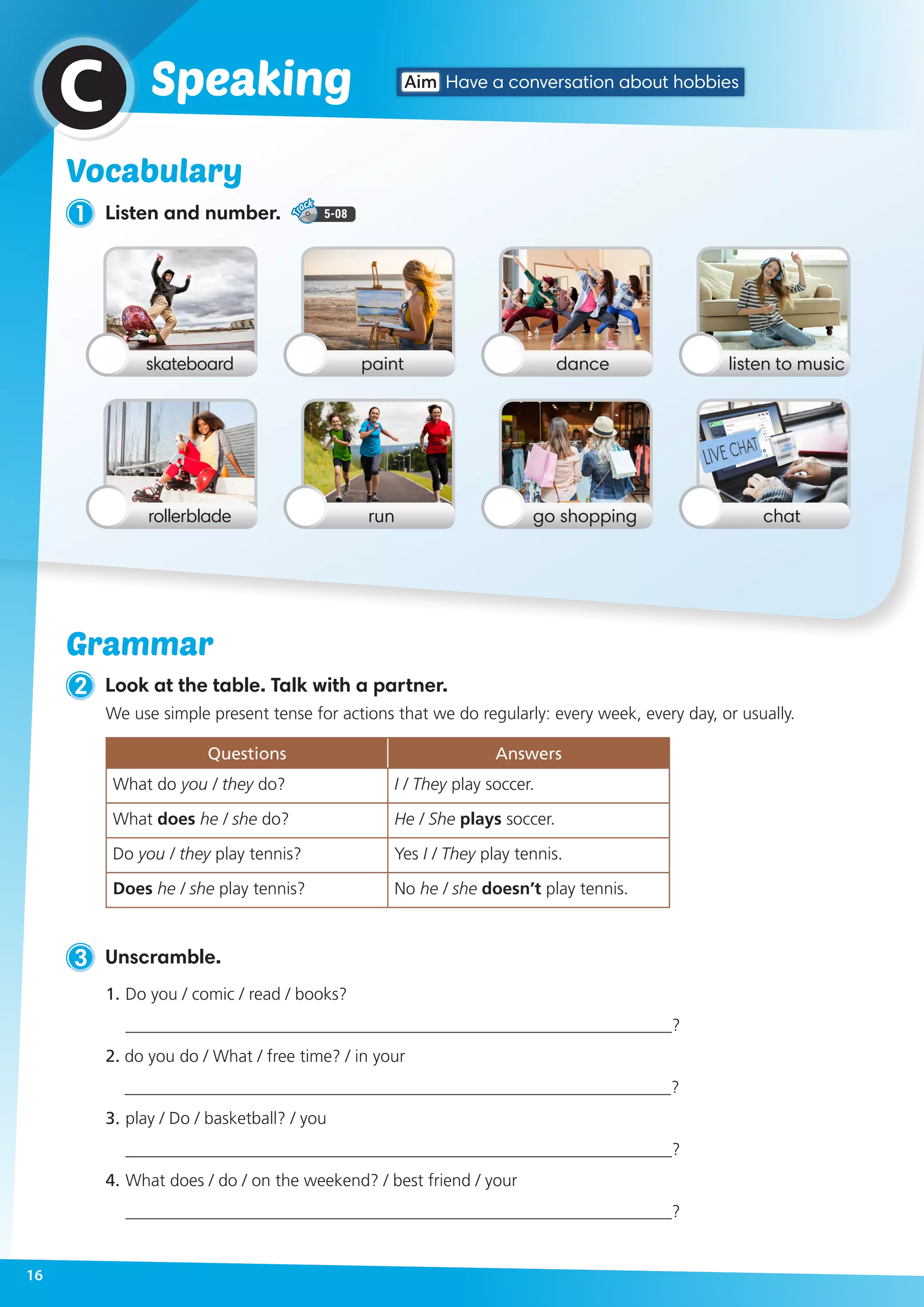 1 Listen and number. 5-08
2 Look at the table. Talk with a partner.
Vocabulary
Aim Have a conversation about hobbiesSpeakingC
skateboard
rollerblade
dancepaint listen to music
go shoppingrun chat
3 Unscramble.
1.	Do you / comic / read / books?
________________________________________________________________?
2. do you do / What / free time? / in your
________________________________________________________________?
3.	play / Do / basketball? / you
________________________________________________________________?
4.	What does / do / on the weekend? / best friend / your
________________________________________________________________?
We use simple present tense for actions that we do regularly: every week, every day, or usually.
Questions Answers
What do you / they do? I / They play soccer.
What does he / she do? He / She plays soccer.
Do you / they play tennis? Yes I / They play tennis.
Does he / she play tennis? No he / she doesn’t play tennis.
Grammar
16
 