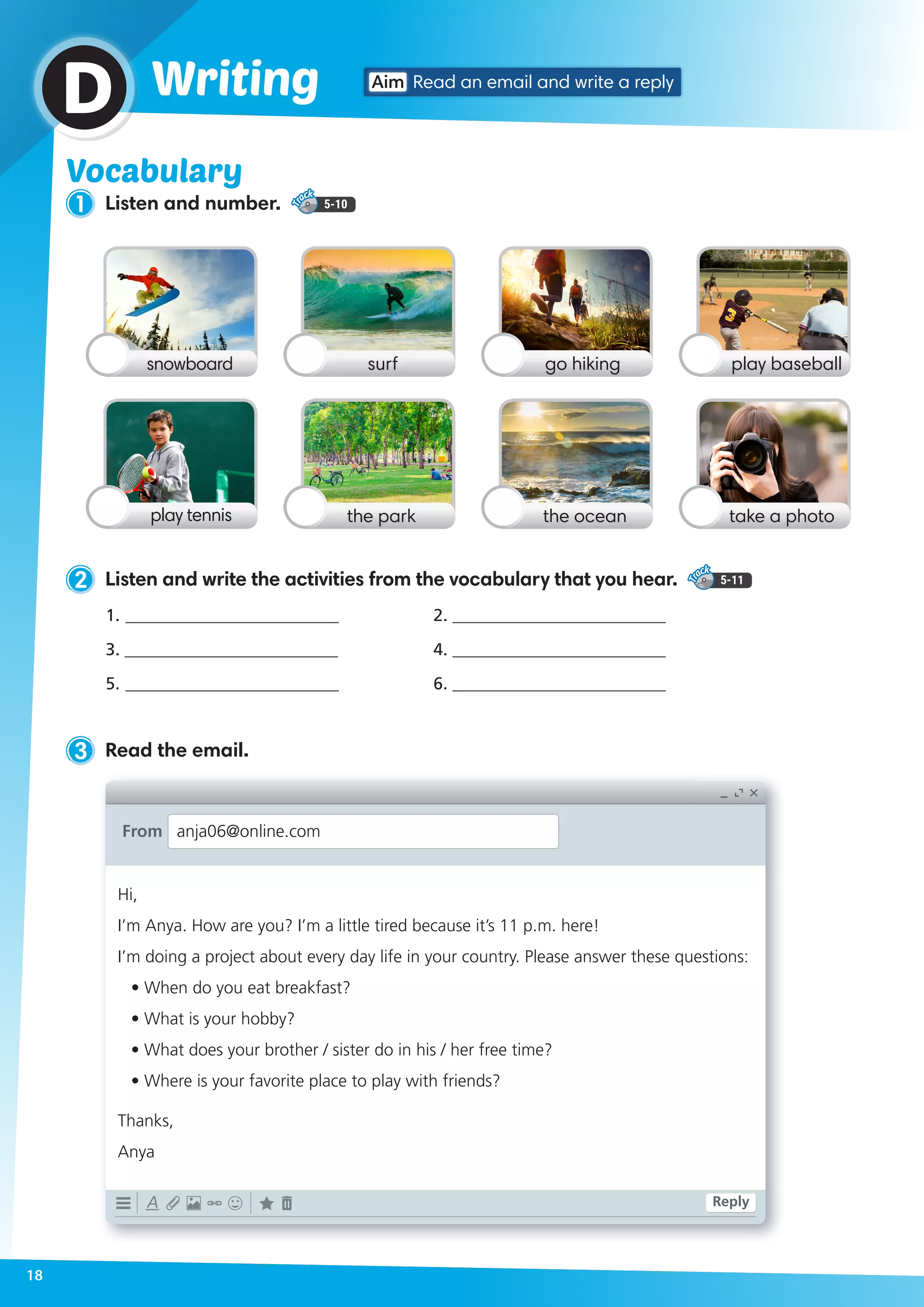 Vocabulary
1 Listen and number. 5-10
Aim Read an email and write a replyWritingD
snowboard go hikingsurf play baseball
play tennis the oceanthe park take a photo
2 Listen and write the activities from the vocabulary that you hear. 5-11
3 Read the email.
1.	_________________________	
3. _________________________
5.	_________________________		
2. _________________________	
4. _________________________ 	
6. _________________________
Hi,
I’m Anya. How are you? I’m a little tired because it’s 11 p.m. here!
I’m doing a project about every day life in your country. Please answer these questions:
• When do you eat breakfast?
• What is your hobby?
• What does your brother / sister do in his / her free time?
• Where is your favorite place to play with friends?
Thanks,
Anya
From anja06@online.com
Reply
18
 