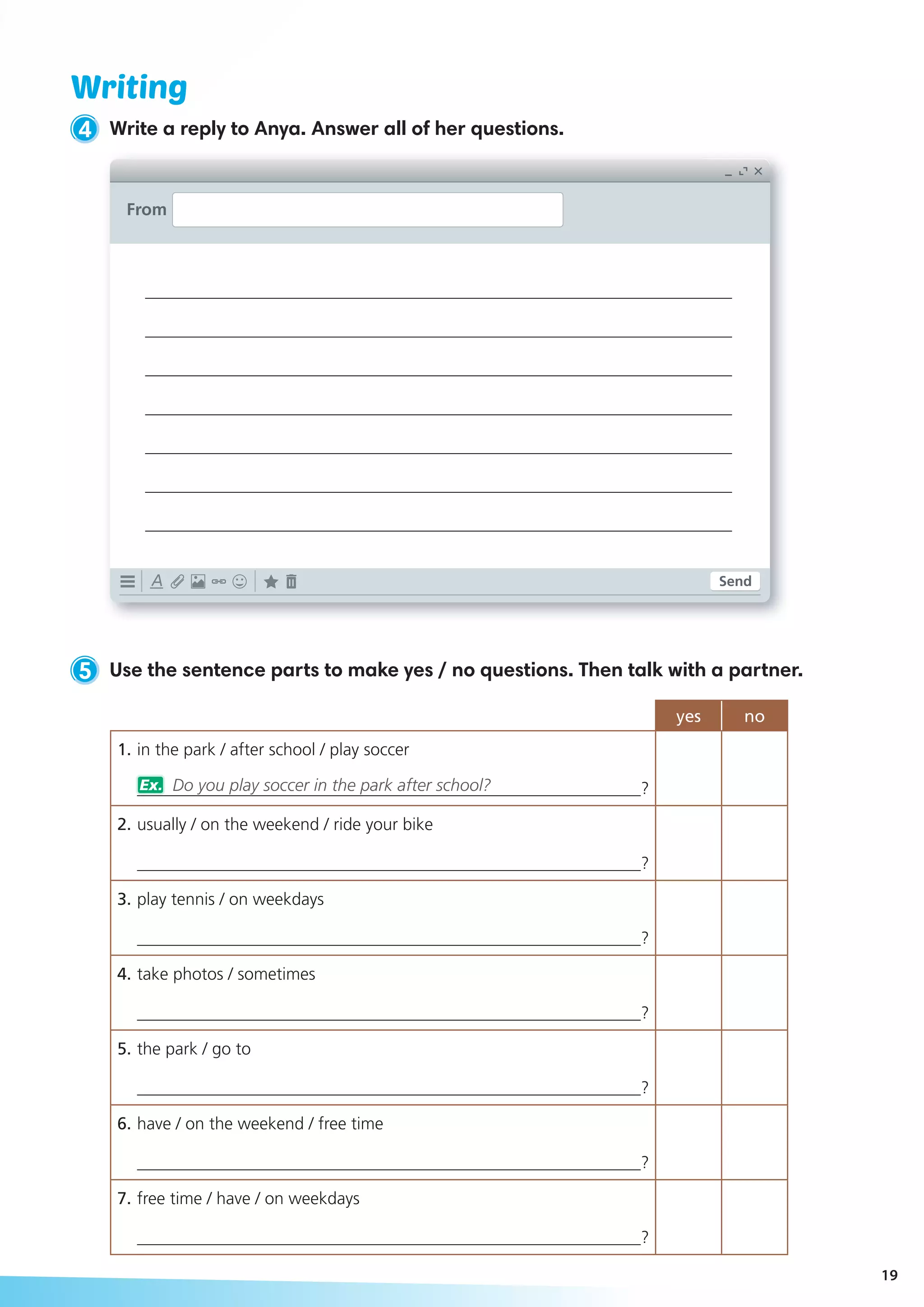 Writing
4 Write a reply to Anya. Answer all of her questions.
5 Use the sentence parts to make yes / no questions. Then talk with a partner.
yes no
1.	in the park / after school / play soccer
___________________________________________________________?
2.	usually / on the weekend / ride your bike
___________________________________________________________?
3.	play tennis / on weekdays
___________________________________________________________?
4.	take photos / sometimes
___________________________________________________________?
5.	the park / go to
___________________________________________________________?
6.	have / on the weekend / free time
___________________________________________________________?
7.	free time / have / on weekdays
___________________________________________________________?
From
___________________________________________________________
___________________________________________________________
___________________________________________________________
___________________________________________________________
___________________________________________________________
___________________________________________________________
___________________________________________________________
Ex. Do you play soccer in the park after school?	
Send
19
 