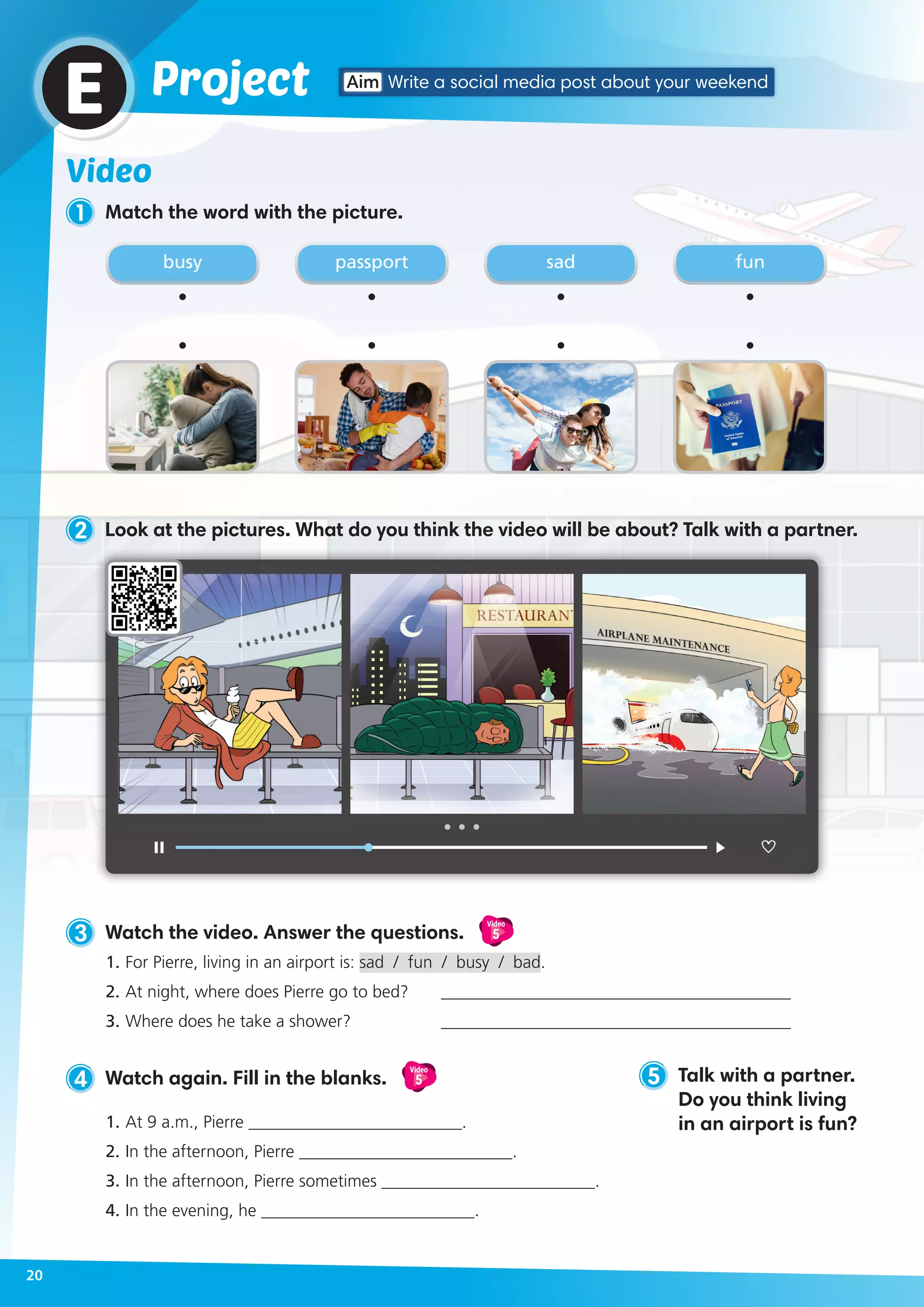 Video
1 Match the word with the picture.
3 Watch the video. Answer the questions.
Video
5
1.	For Pierre, living in an airport is: sad / fun / busy / bad.
2.	At night, where does Pierre go to bed? 	 _________________________________________
3.	Where does he take a shower?	 _________________________________________
5 Talk with a partner.
Do you think living
in an airport is fun?
ProjectE
busy sadpassport fun
4 Watch again. Fill in the blanks.
Video
5
1.	At 9 a.m., Pierre _________________________.
2.	In the afternoon, Pierre _________________________.
3.	In the afternoon, Pierre sometimes _________________________.
4.	In the evening, he _________________________.
Aim Write a social media post about your weekend
20
2 Look at the pictures. What do you think the video will be about? Talk with a partner.
 