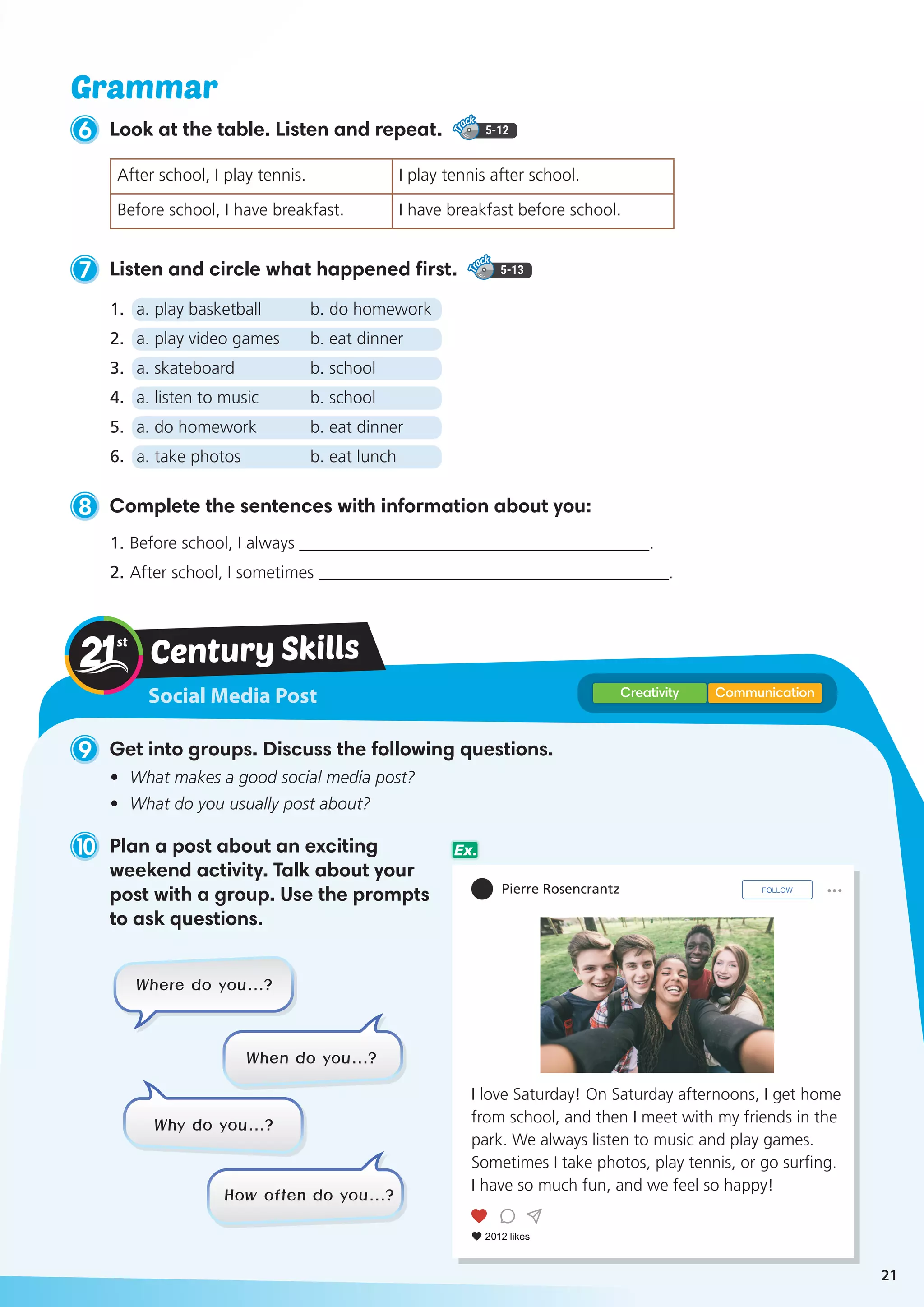Social Media Post
Century Skills
CommunicationCreativity
9 Get into groups. Discuss the following questions.
•	 What makes a good social media post?
•	 What do you usually post about?
10 Plan a post about an exciting
weekend activity. Talk about your
post with a group. Use the prompts
to ask questions.
I love Saturday! On Saturday afternoons, I get home
from school, and then I meet with my friends in the
park. We always listen to music and play games.
Sometimes I take photos, play tennis, or go surfing.
I have so much fun, and we feel so happy!
Pierre Rosencrantz
Where do you…?
Why do you…?
When do you…?
How often do you…?
6 Look at the table. Listen and repeat. 5-12
After school, I play tennis. I play tennis after school.
Before school, I have breakfast. I have breakfast before school.
8 Complete the sentences with information about you:
1.	Before school, I always _________________________________________.
2.	After school, I sometimes _________________________________________.
7 Listen and circle what happened first. 5-13
1.	 a. play basketball	 b. do homework
2.	 a. play video games	 b. eat dinner
3.	 a. skateboard	 b. school
4.	 a. listen to music	 b. school
5.	 a. do homework	 b. eat dinner
6.	 a. take photos	 b. eat lunch
Grammar
Ex.
21
 