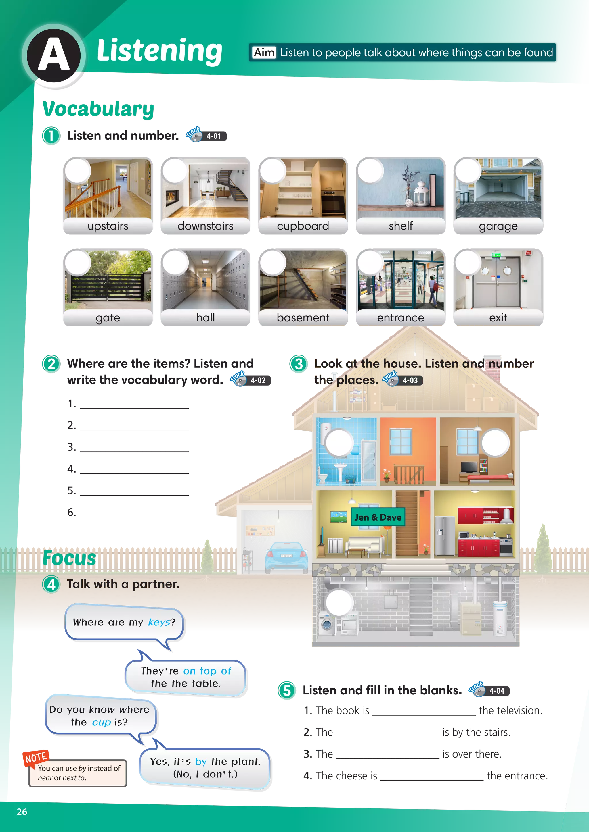26
Vocabulary
1 Listen and number. 4-01
A
upstairs cupboarddownstairs shelf garage
gate basementhall entrance exit
Listening
2 Where are the items? Listen and
write the vocabulary word. 4-02
3 Look at the house. Listen and number
the places. 4-03
NOTE
You can use by instead of
near or next to.
4 Talk with a partner.
Focus
1. 	____________________
2. 	____________________
3. 	____________________
4. 	____________________
5. 	____________________
6. 	____________________
5 Listen and fill in the blanks. 4-04
1.	The book is ___________________ the television.
2.	The ___________________ is by the stairs.
3.	The ___________________ is over there.
4.	The cheese is ___________________ the entrance.
Where are my keys?
Do you know where
the cup is?
They’re on top of
the the table.
Yes, it’s by the plant.
(No, I don’t.)
Jen  Dave
Aim Listen to people talk about where things can be found
 