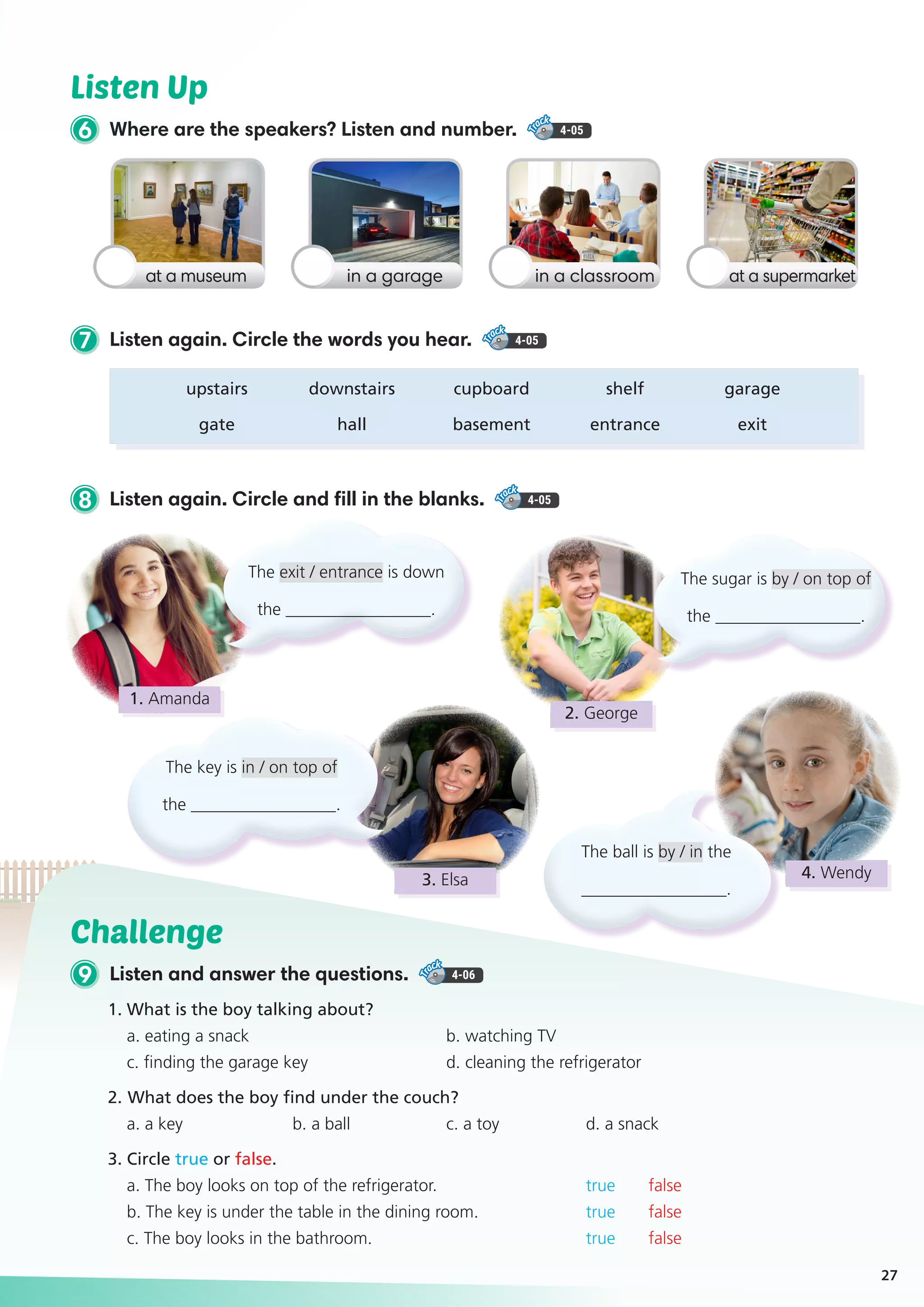 Challenge
9 Listen and answer the questions. 4-06
1. What is the boy talking about?
a. eating a snack		 b. watching TV
c. finding the garage key	 d. cleaning the refrigerator
2. 	What does the boy find under the couch?
a. a key	 b. a ball	 c. a toy	 d. a snack
3. Circle true or false.
a. The boy looks on top of the refrigerator. 		 true false
b. The key is under the table in the dining room. 	 true false
c. The boy looks in the bathroom. 		 true false
Listen Up
6 Where are the speakers? Listen and number. 4-05
8 Listen again. Circle and fill in the blanks. 4-05
7 Listen again. Circle the words you hear. 4-05
27
at a museum in a classroomin a garage at a supermarket
	upstairs	 downstairs	 cupboard	 shelf	 garage
	gate	 hall	 basement	entrance	 exit
The exit / entrance is down
the _________________.
The ball is by / in the
_________________.
The key is in / on top of
the _________________.
The sugar is by / on top of
the _________________.
1. Amanda
2. George
4. Wendy3. Elsa
 