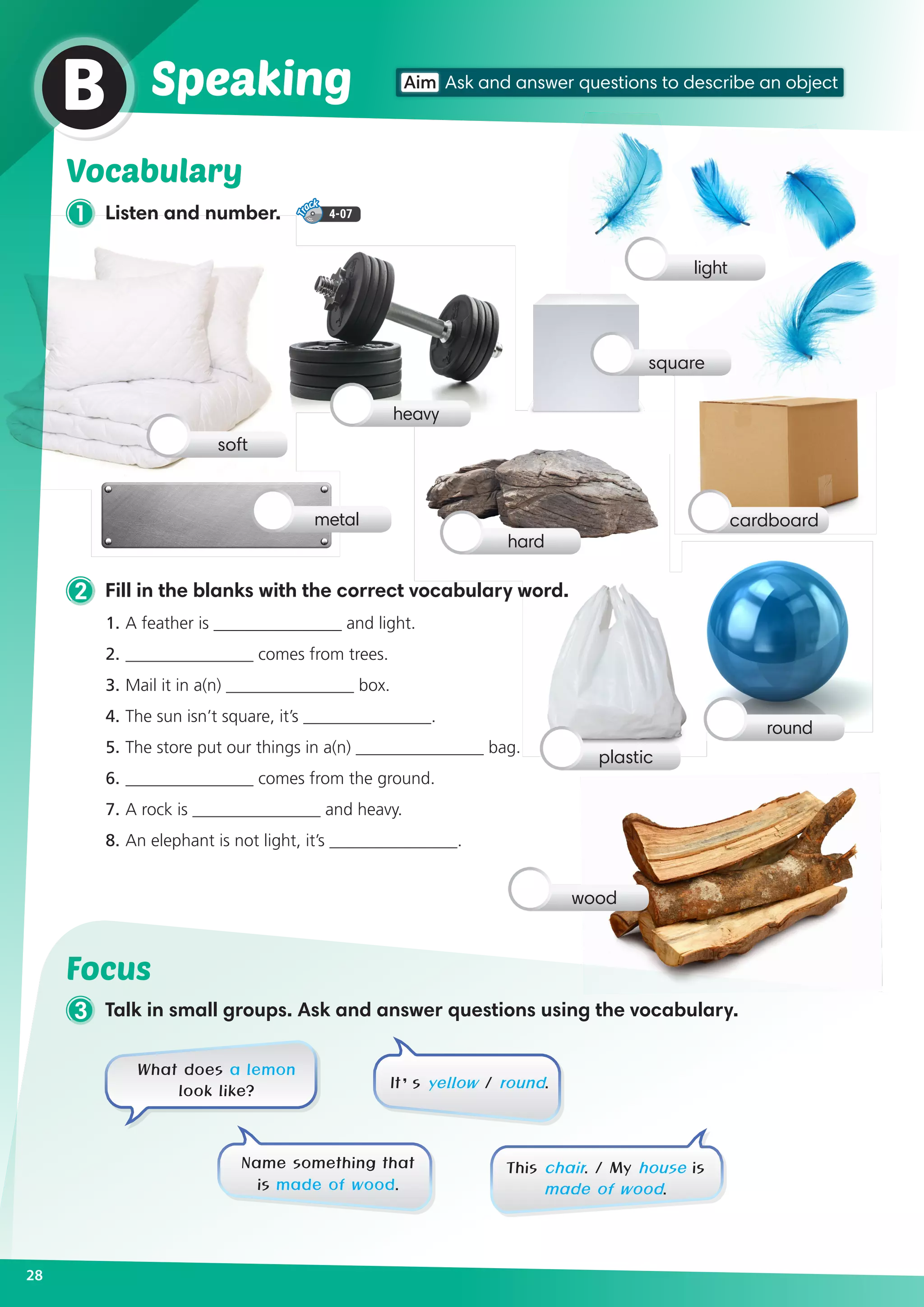 1 Listen and number. 4-07
Vocabulary
2 Fill in the blanks with the correct vocabulary word.
1.	A feather is _______________ and light.	
2. 	_______________ comes from trees.
3. 	Mail it in a(n) _______________ box.	
4. 	The sun isn’t square, it’s _______________.
5. 	The store put our things in a(n) _______________ bag.
6. 	_______________ comes from the ground.
7. 	A rock is _______________ and heavy.	
8. 	An elephant is not light, it’s _______________.
28
Aim Ask and answer questions to describe an object
B Speaking
soft
metal
heavy
square
cardboard
hard
light
round
wood
plastic
Focus
3 Talk in small groups. Ask and answer questions using the vocabulary.
What does a lemon
look like?
Name something that
is made of wood.
This chair. / My house is
made of wood.
It’s yellow / round.
 