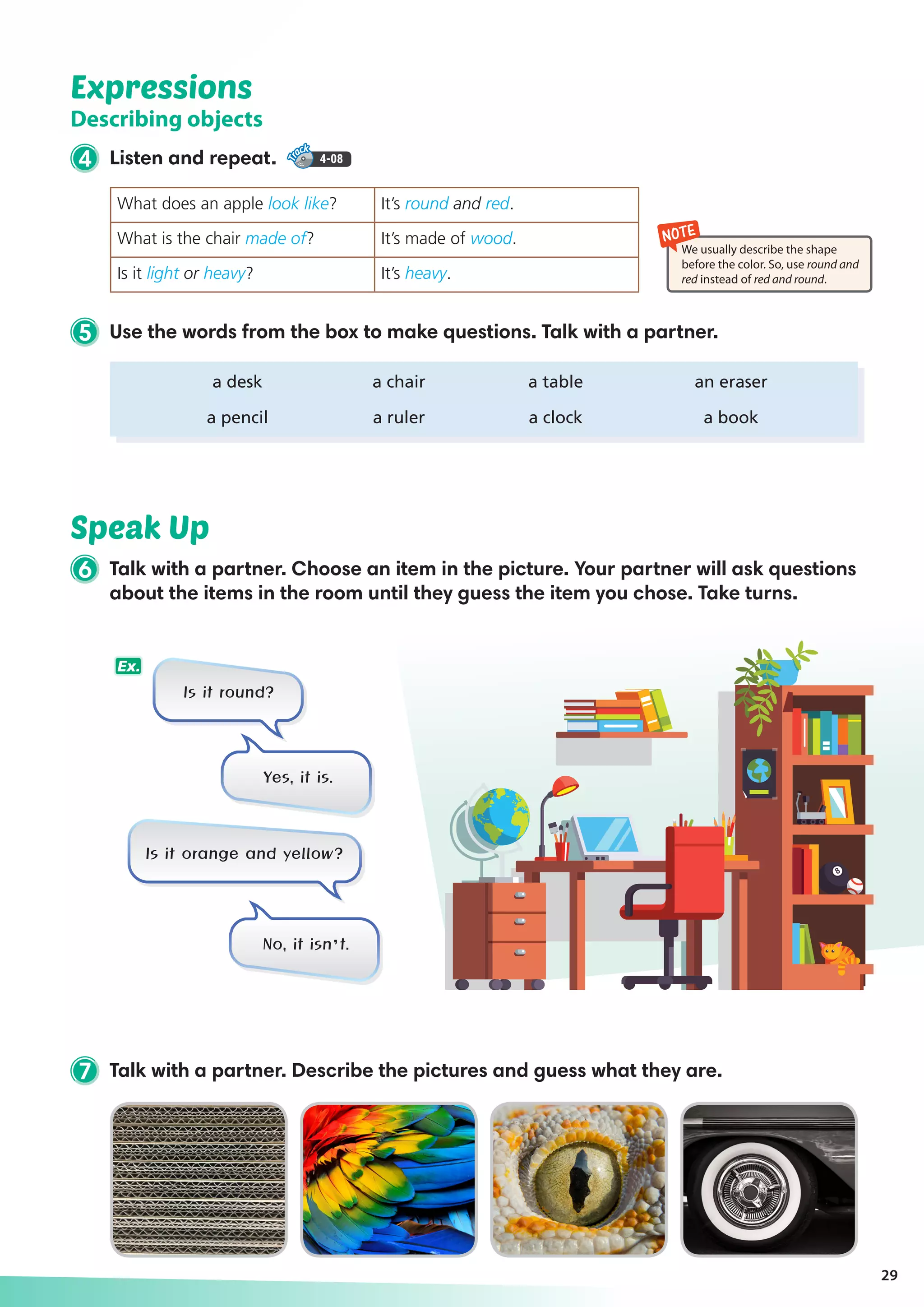 Expressions
Describing objects
4 Listen and repeat. 4-08
Speak Up
29
NOTE
We usually describe the shape
before the color. So, use round and
red instead of red and round.
7 Talk with a partner. Describe the pictures and guess what they are.
5 Use the words from the box to make questions. Talk with a partner.
	 a desk	 a chair	 a table	 an eraser
	 a pencil	 a ruler	 a clock	 a book
What does an apple look like? It’s round and red.
What is the chair made of? It’s made of wood.
Is it light or heavy? It’s heavy.
Is it round?
Is it orange and yellow?
Yes, it is.
No, it isn’t.
Ex.
6 Talk with a partner. Choose an item in the picture. Your partner will ask questions
about the items in the room until they guess the item you chose. Take turns.
 