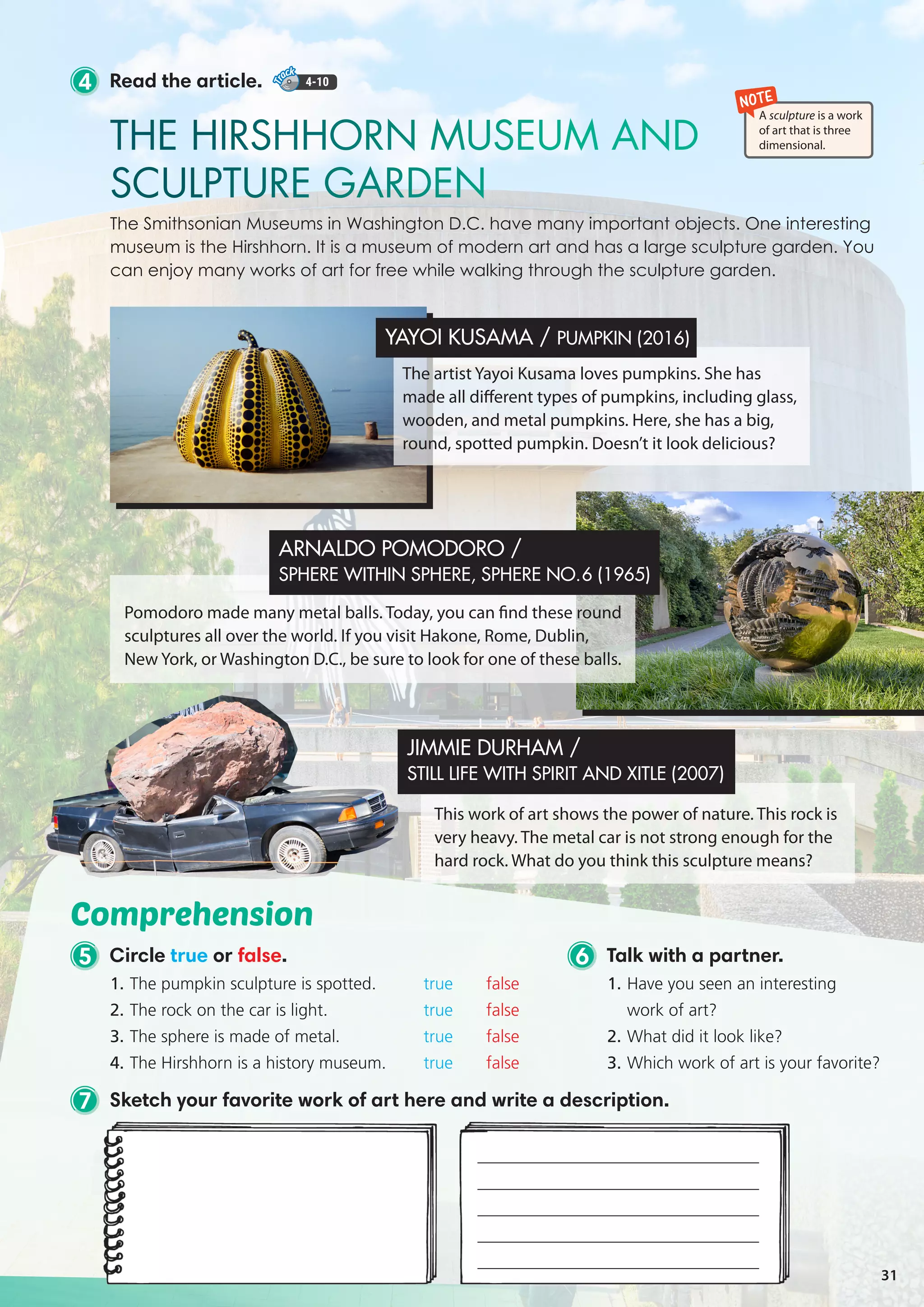 4 Read the article. 4-10
Comprehension
5 Circle true or false.
7 Sketch your favorite work of art here and write a description.
1.	The pumpkin sculpture is spotted.	 true false
2.	The rock on the car is light.	 true false
3. 	The sphere is made of metal.	 true false
4.	The Hirshhorn is a history museum. 	 true false
6 Talk with a partner.
1.	Have you seen an interesting
work of art?
2.	What did it look like?
3.	Which work of art is your favorite?
31
NOTE
A sculpture is a work
of art that is three
dimensional.THE HIRSHHORN MUSEUM AND
SCULPTURE GARDEN
The Smithsonian Museums in Washington D.C. have many important objects. One interesting
museum is the Hirshhorn. It is a museum of modern art and has a large sculpture garden. You
can enjoy many works of art for free while walking through the sculpture garden.
YAYOI KUSAMA / PUMPKIN (2016)
The artist Yayoi Kusama loves pumpkins. She has
made all different types of pumpkins, including glass,
wooden, and metal pumpkins. Here, she has a big,
round, spotted pumpkin. Doesn’t it look delicious?
ARNALDO POMODORO /
SPHERE WITHIN SPHERE, SPHERE NO.6 (1965)
Pomodoro made many metal balls. Today, you can find these round
sculptures all over the world. If you visit Hakone, Rome, Dublin,
New York, or Washington D.C., be sure to look for one of these balls.
This work of art shows the power of nature. This rock is
very heavy. The metal car is not strong enough for the
hard rock. What do you think this sculpture means?
JIMMIE DURHAM /
STILL LIFE WITH SPIRIT AND XITLE (2007)
_________________________________
_________________________________
_________________________________
_________________________________
_________________________________
 