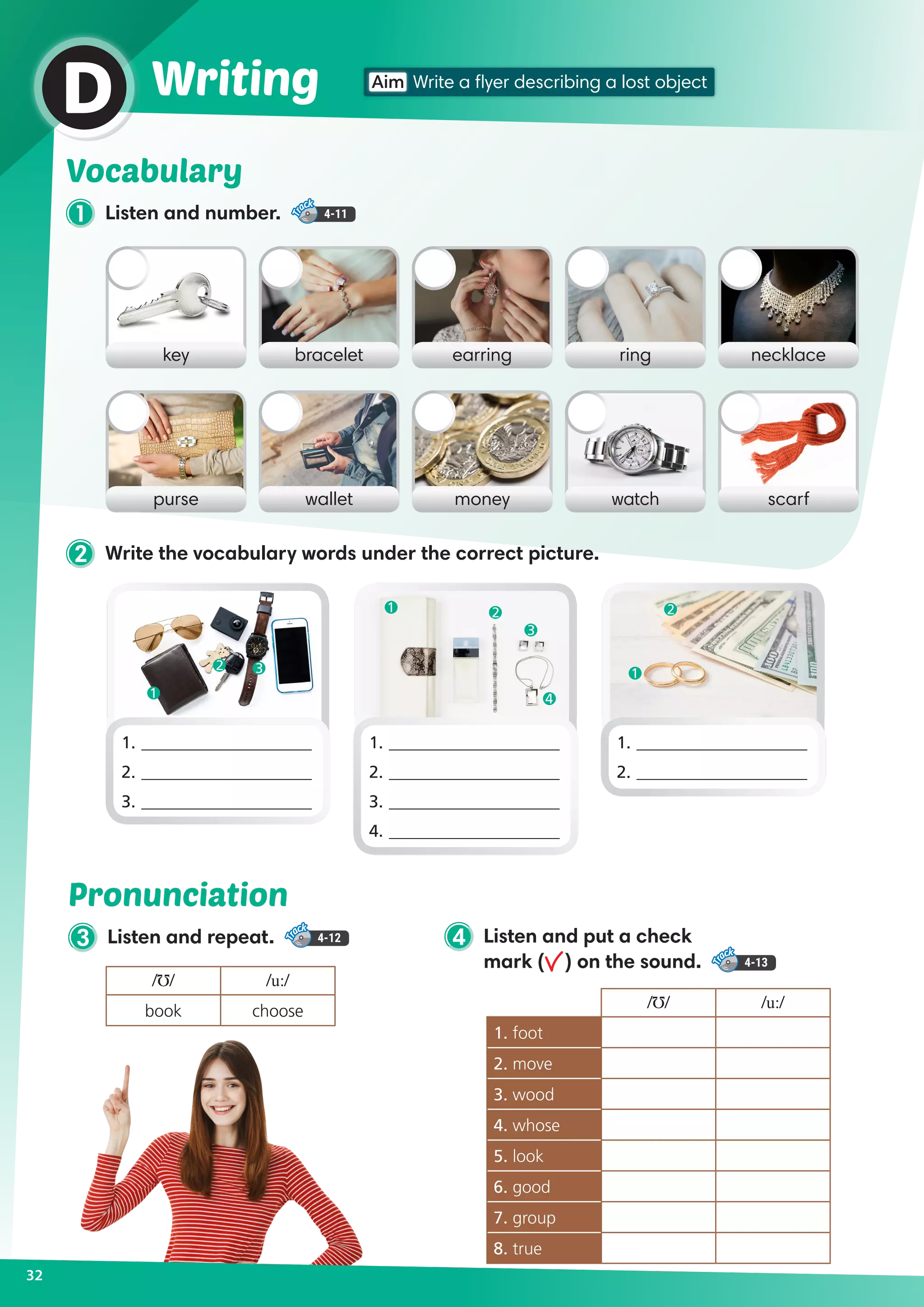 32
Aim Write a flyer describing a lost objectWritingD
1 Listen and number. 4-11
Vocabulary
3 Listen and repeat. 4-12
Pronunciation
/Ʊ/ /u:/
book choose
key earringbracelet ring necklace
purse moneywallet watch scarf
2 Write the vocabulary words under the correct picture.
1.	____________________
2.	____________________
3.	____________________
1.	____________________
2.	____________________
3.	____________________
4.	____________________
1.	____________________
2.	____________________
/Ʊ/ /u:/
1. foot
2. move
3. wood
4. whose
5. look
6. good
7. group
8. true
4 Listen and put a check
mark ( ) on the sound. 4-13
1
1
2 2
1
2 3
3
4
 
