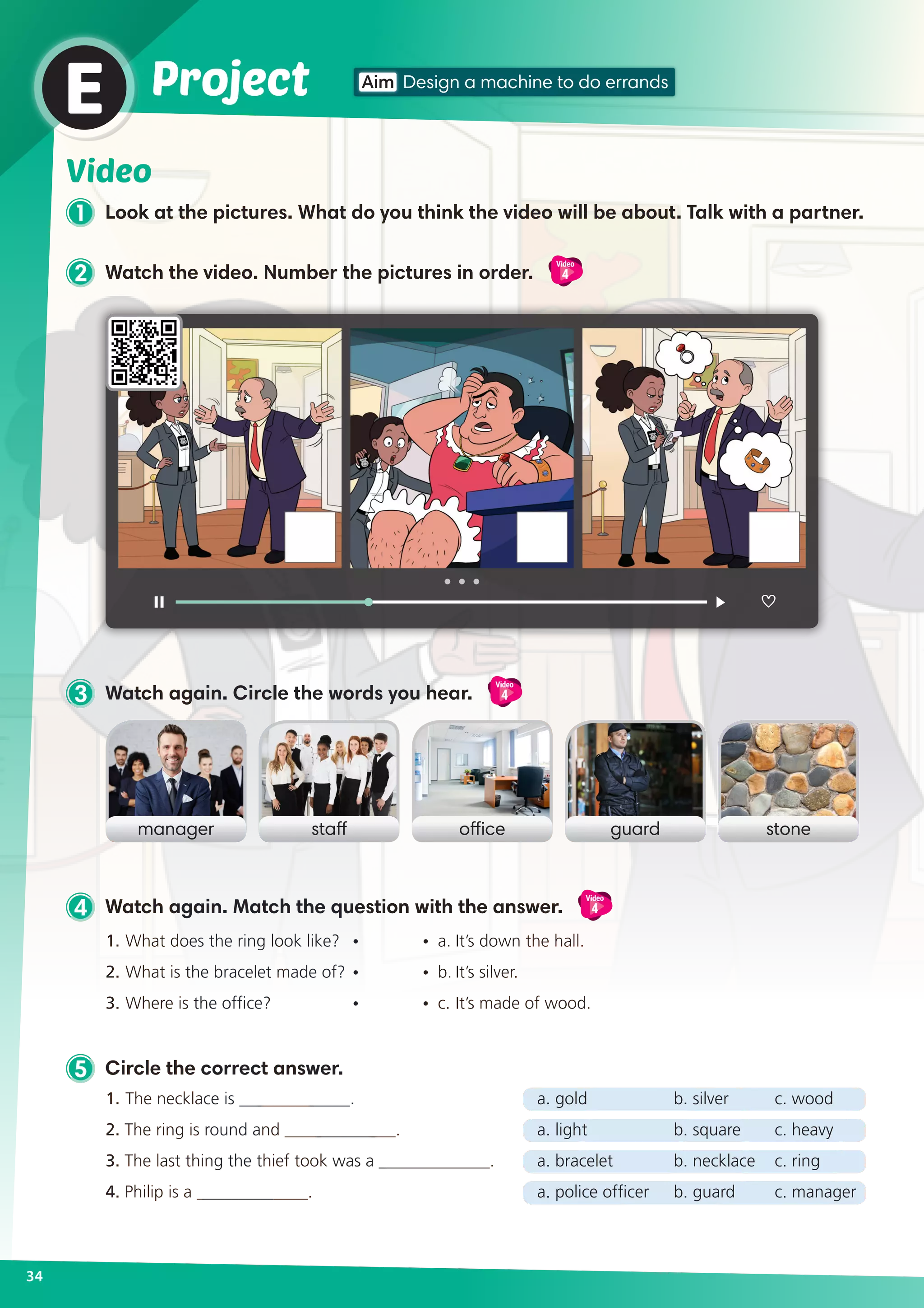 5 Circle the correct answer.
1. 	The necklace is _____________.	 a. gold	 b. silver	 c. wood
2. The ring is round and _____________.	 a. light	 b. square	 c. heavy
3. The last thing the thief took was a _____________.	 a. bracelet	 b. necklace	 c. ring
4. Philip is a _____________.	 a. police officer	 b. guard	 c. manager
2 Watch the video. Number the pictures in order.
Video
4
4 Watch again. Match the question with the answer.
Video
4
Video
1 Look at the pictures. What do you think the video will be about. Talk with a partner.
3 Watch again. Circle the words you hear.
Video
4
34
Aim Design a machine to do errandsProjectE
manager officestaff guard stone
1.	What does the ring look like? 	 •	 •	 a.	It’s down the hall.
2.	What is the bracelet made of? 	•	 •	 b.	It’s silver.
3.	Where is the office? 	 •	 •	 c.	It’s made of wood.
 