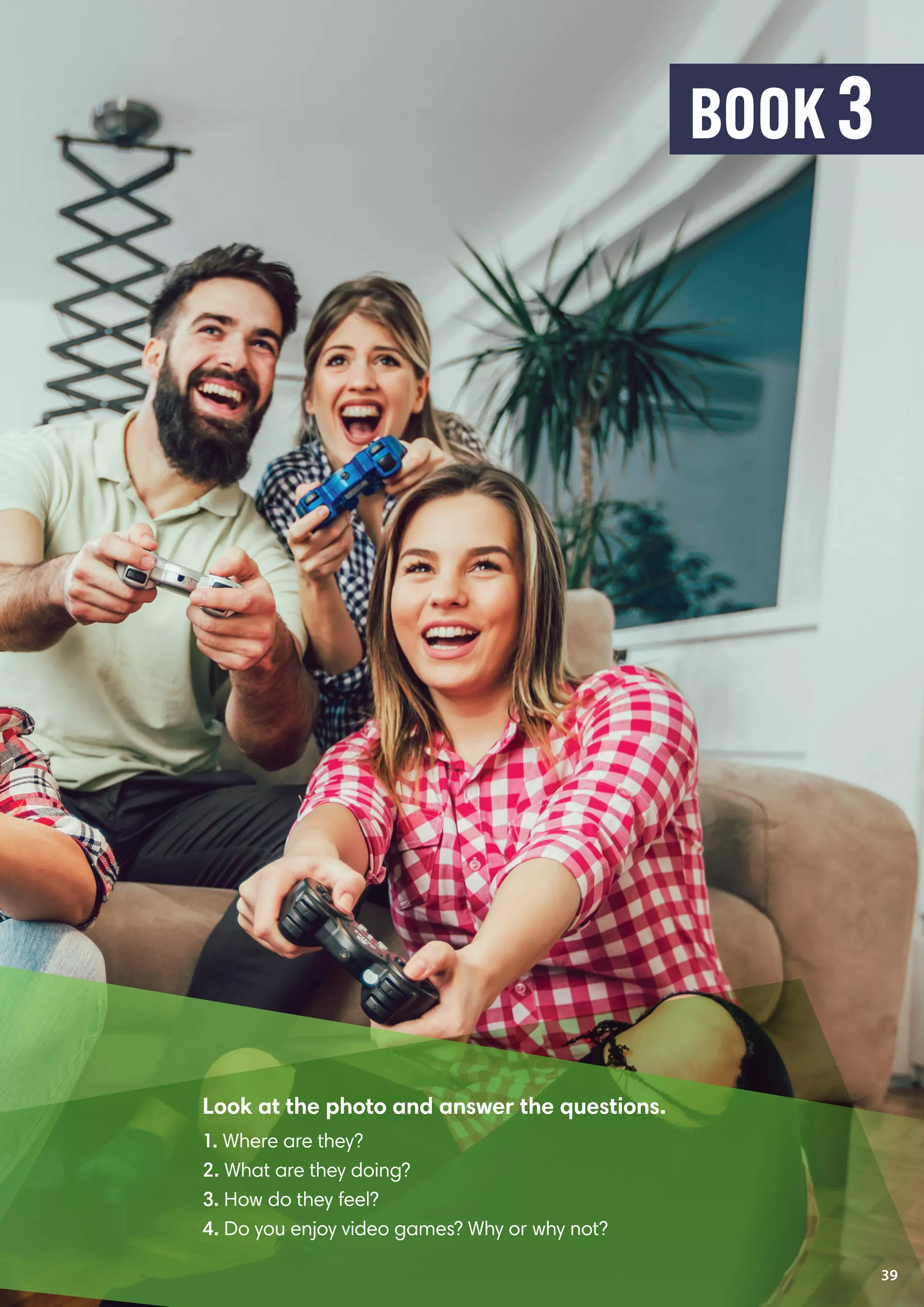 Look at the photo and answer the questions.
1. Where are they?
2. What are they doing?
3. How do they feel?
4. Do you enjoy video games? Why or why not?
39
BOOK 3
 