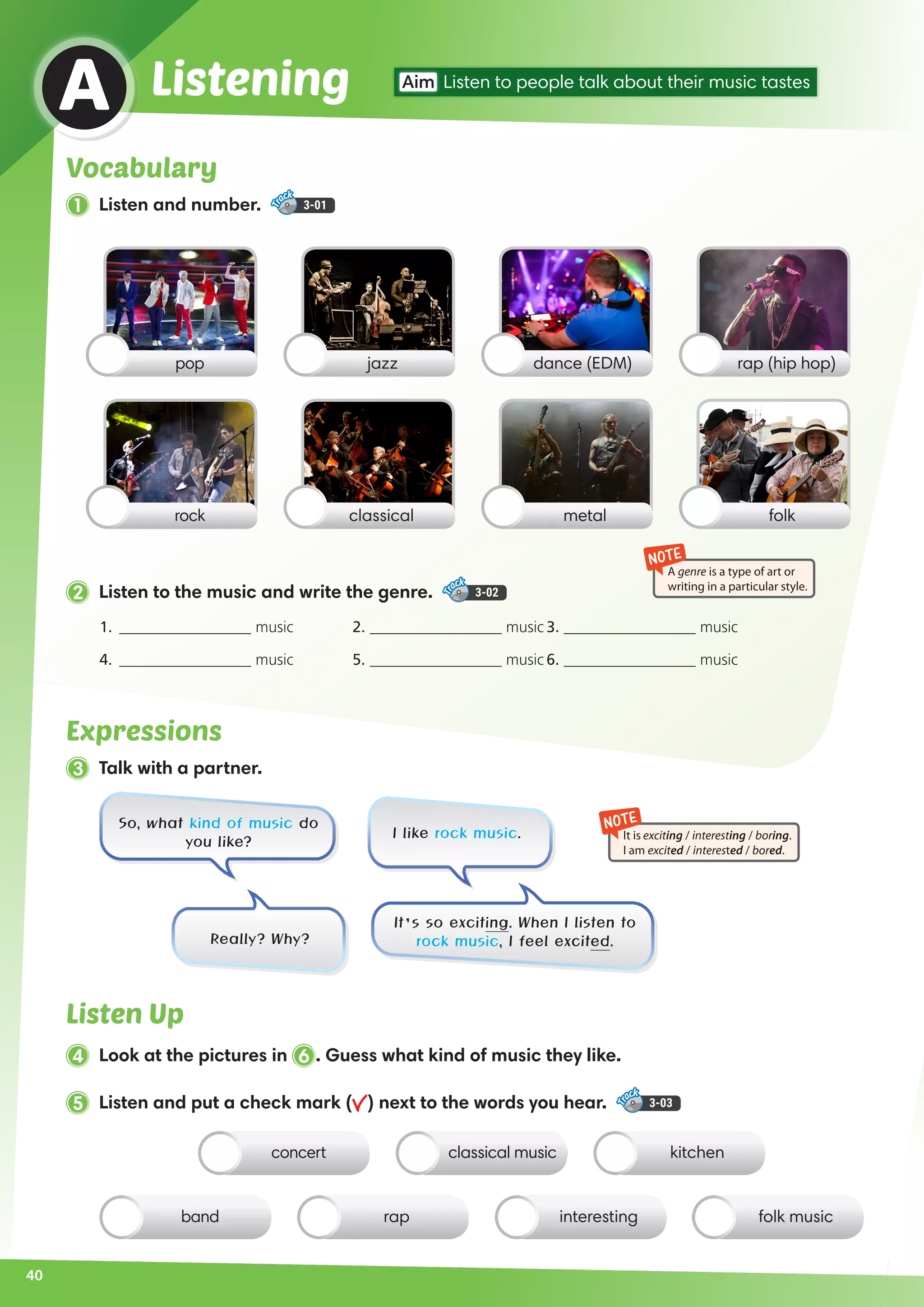 2 Listen to the music and write the genre. 3-02
Expressions
3 Talk with a partner.
Listen Up
4 Look at the pictures in 6 . Guess what kind of music they like.
So, what kind of music do
you like?
It’s so exciting. When I listen to
rock music, I feel excited.Really? Why?
I like rock music.
Vocabulary
1 Listen and number. 3-01
Listening Aim Listen to people talk about their music tastes
A
pop
rock
dance (EDM)jazz rap (hip hop)
metalclassical folk
concert kitchenclassical music
band interesting folk musicrap
NOTE
It is exciting / interesting / boring.
I am excited / interested / bored.
NOTE
A genre is a type of art or
writing in a particular style.
1.	 _________________ music	 2. _________________ music	3. _________________ music
4.	 _________________ music	 5. _________________ music	6. _________________ music
5 Listen and put a check mark ( ) next to the words you hear. 3-03
40
 