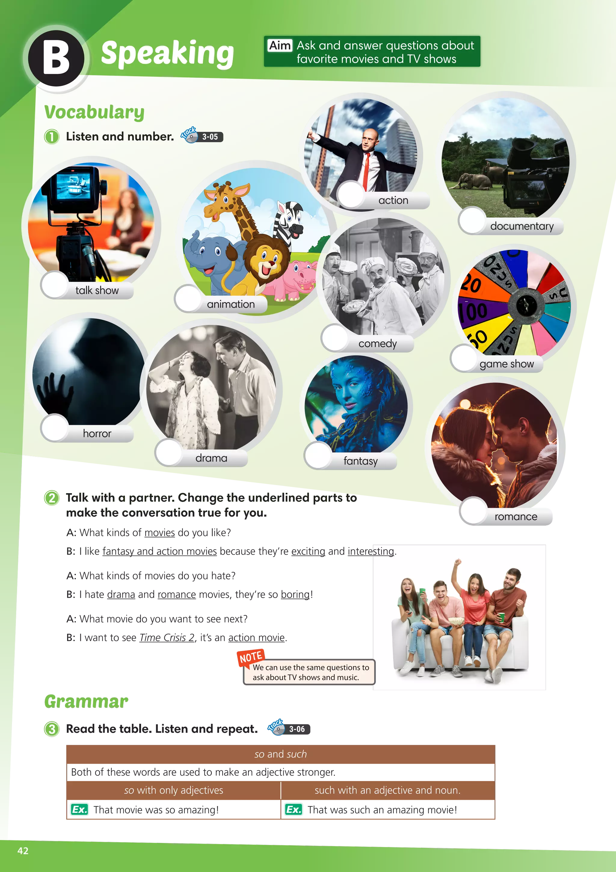 Grammar
42
B
Aim Ask and answer questions about
favorite movies and TV showsSpeaking
2 Talk with a partner. Change the underlined parts to
make the conversation true for you.
3 Read the table. Listen and repeat. 3-06
so and such
Both of these words are used to make an adjective stronger.
so with only adjectives such with an adjective and noun.
Ex. That movie was so amazing! Ex. That was such an amazing movie!
A:	What kinds of movies do you like?
B:	I like fantasy and action movies because they’re exciting and interesting.
A:	What kinds of movies do you hate?
B:	I hate drama and romance movies, they’re so boring!
A:	What movie do you want to see next?
B:	I want to see Time Crisis 2, it’s an action movie.
NOTE
We can use the same questions to
ask about TV shows and music.
horror
documentary
comedy
romance
talk show
action
game show
drama fantasy
animation
Vocabulary
1 Listen and number. 3-05
 