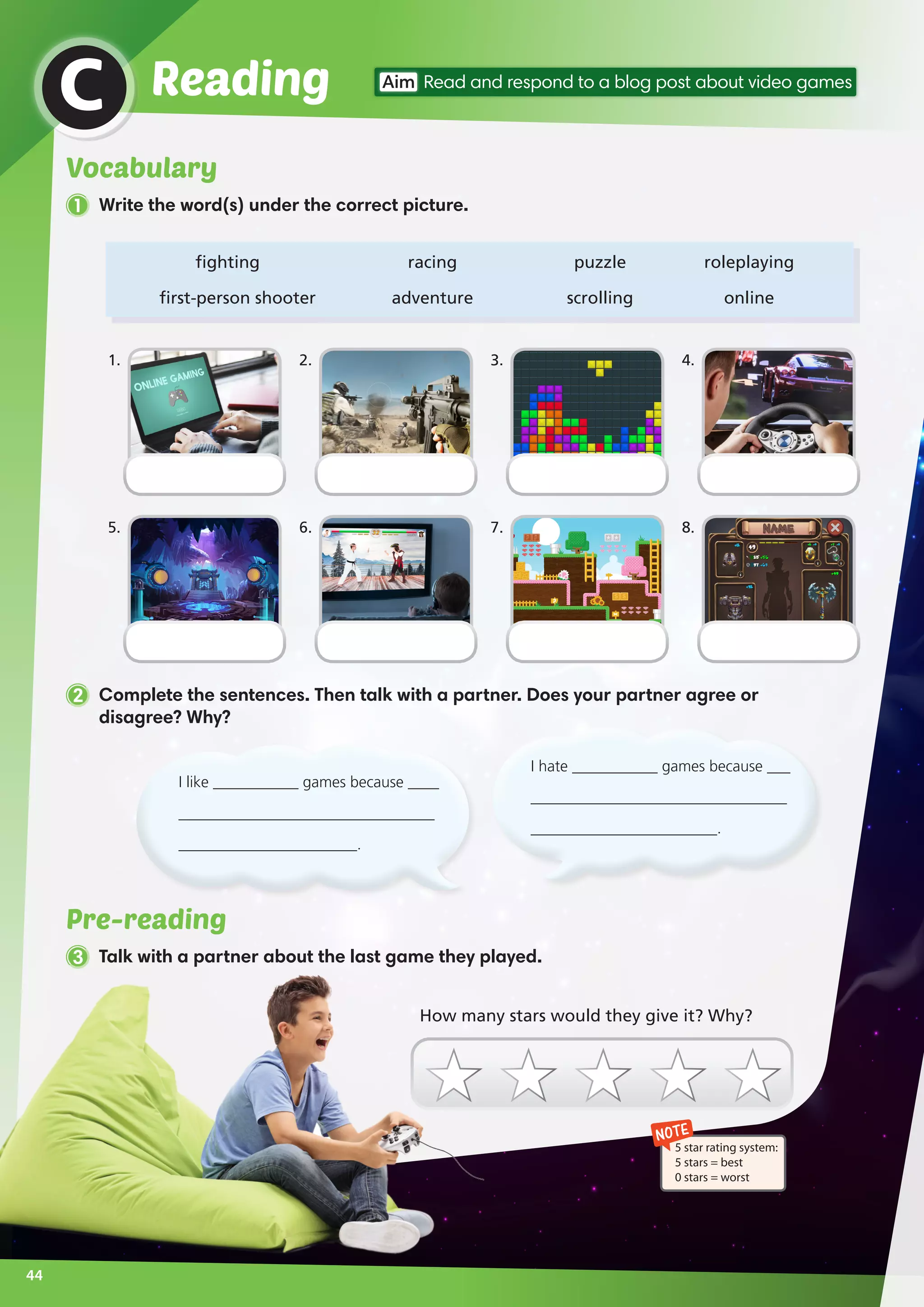 1 Write the word(s) under the correct picture.
Pre-reading
3 Talk with a partner about the last game they played.
ReadingC Aim Read and respond to a blog post about video games
	fighting	 racing	 puzzle	 roleplaying
	first-person shooter	 adventure	 scrolling	 online
2 Complete the sentences. Then talk with a partner. Does your partner agree or
disagree? Why?
NOTE
5 star rating system:
5 stars = best
0 stars = worst
1.
5.
3.
7.
2.
6.
4.
8.
How many stars would they give it? Why?
I hate ___________ games because ___
_________________________________
________________________.
I like ___________ games because ____
_________________________________
_______________________.
44
Vocabulary
 