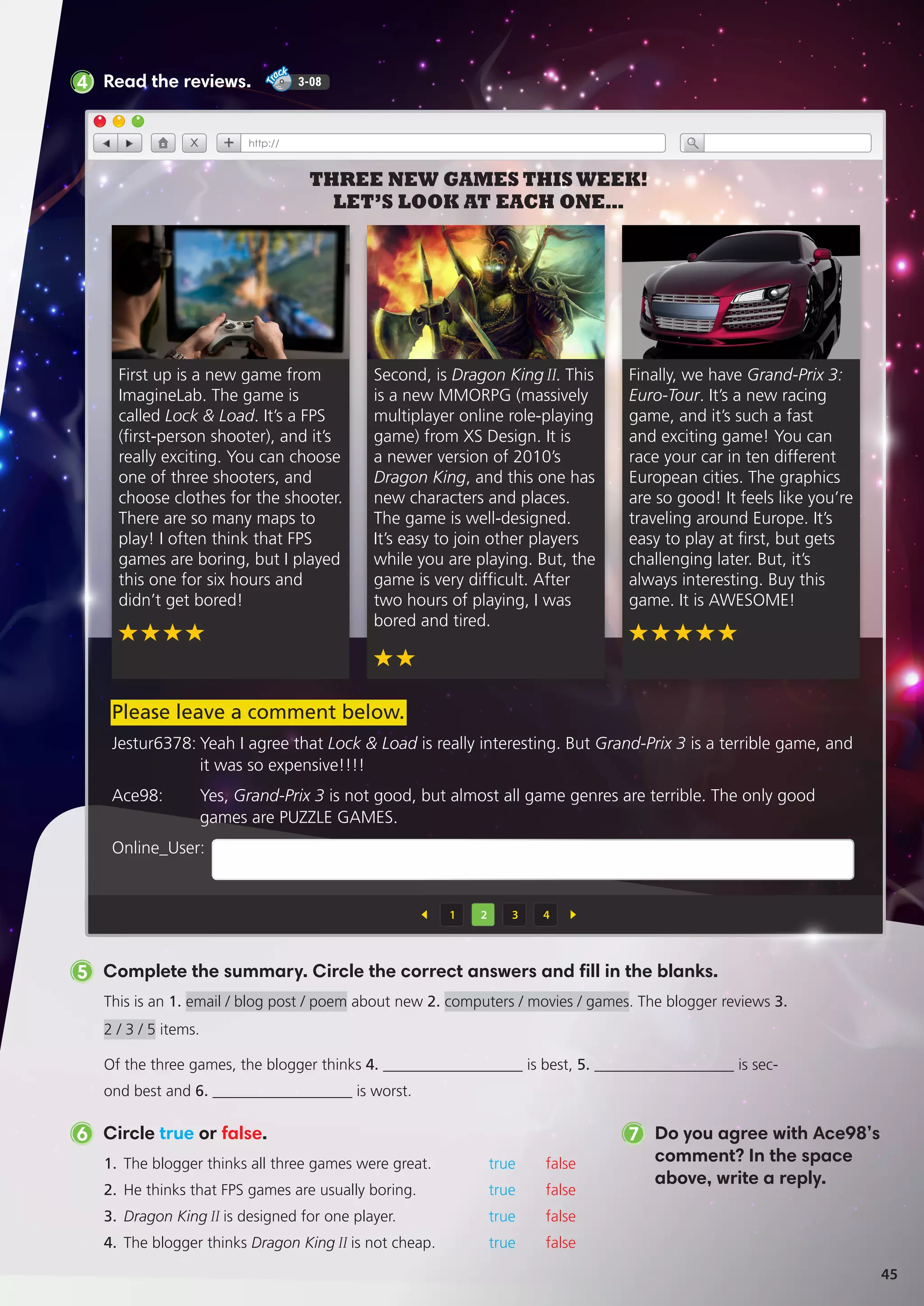 5 Complete the summary. Circle the correct answers and fill in the blanks.
This is an 1. email / blog post / poem about new 2. computers / movies / games. The blogger reviews 3.
2 / 3 / 5 items.
Of the three games, the blogger thinks 4. __________________ is best, 5. __________________ is sec-
ond best and 6. __________________ is worst.
1.	 The blogger thinks all three games were great.	 true false
2.	 He thinks that FPS games are usually boring.	 true false
3.	 Dragon King II is designed for one player.	 true false
4.	 The blogger thinks Dragon King II is not cheap.	 true false
6 Circle true or false. 7 Do you agree with Ace98’s
comment? In the space
above, write a reply.
4 Read the reviews. 3-08
Second, is Dragon KingII. This
is a new MMORPG (massively
multiplayer online role-playing
game) from XS Design. It is
a newer version of 2010’s
Dragon King, and this one has
new characters and places.
The game is well-designed.
It’s easy to join other players
while you are playing. But, the
game is very difficult. After
two hours of playing, I was
bored and tired.
1 2 3 4
THREE NEW GAMES THIS WEEK!
LET’S LOOK AT EACH ONE…
Finally, we have Grand-Prix 3:
Euro-Tour. It’s a new racing
game, and it’s such a fast
and exciting game! You can
race your car in ten different
European cities. The graphics
are so good! It feels like you’re
traveling around Europe. It’s
easy to play at first, but gets
challenging later. But, it’s
always interesting. Buy this
game. It is AWESOME!
First up is a new game from
ImagineLab. The game is
called Lock  Load. It’s a FPS
(first-person shooter), and it’s
really exciting. You can choose
one of three shooters, and
choose clothes for the shooter.
There are so many maps to
play! I often think that FPS
games are boring, but I played
this one for six hours and
didn’t get bored!
Jestur6378:	Yeah I agree that Lock  Load is really interesting. But Grand-Prix 3 is a terrible game, and
it was so expensive!!!!
Ace98:	Yes, Grand-Prix 3 is not good, but almost all game genres are terrible. The only good
games are PUZZLE GAMES.
Online_User:
Please leave a comment below.
45
 