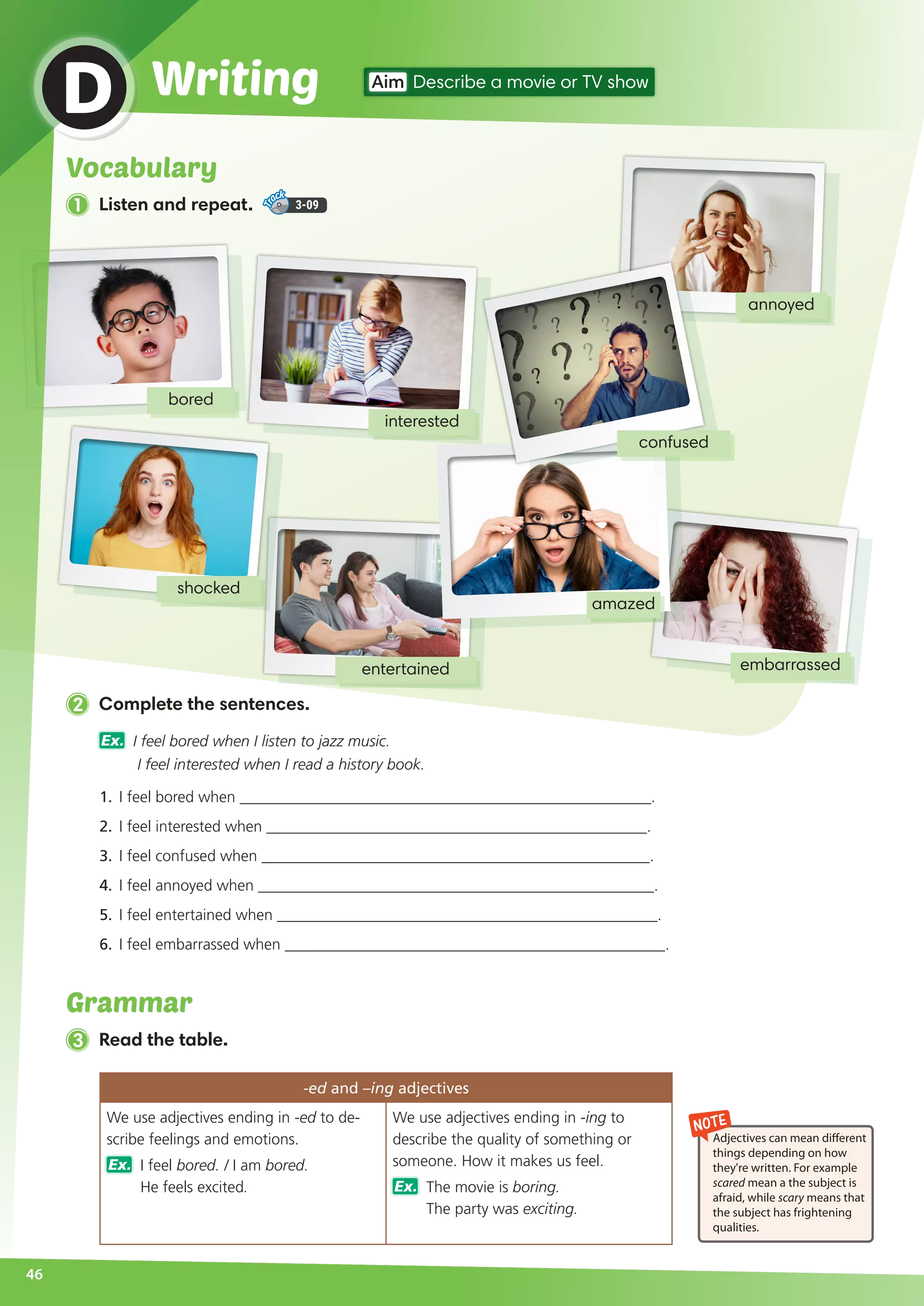 bored
embarrassed
annoyed
46
WritingD Aim Describe a movie or TV show
2 Complete the sentences.
Ex. I feel bored when I listen to jazz music.
I feel interested when I read a history book.
1.	 I feel bored when _____________________________________________________.
2.	 I feel interested when _________________________________________________.
3.	 I feel confused when __________________________________________________.
4.	 I feel annoyed when ___________________________________________________.
5.	 I feel entertained when _________________________________________________.
6.	 I feel embarrassed when _________________________________________________.
interested
entertained
shocked
amazed
confused
NOTE
Adjectives can mean different
things depending on how
they're written. For example
scared mean a the subject is
afraid, while scary means that
the subject has frightening
qualities.
Vocabulary
1 Listen and repeat. 3-09
3 Read the table.
-ed and –ing adjectives
We use adjectives ending in -ed to de-
scribe feelings and emotions.
Ex. I feel bored. / I am bored.
He feels excited.
We use adjectives ending in -ing to
describe the quality of something or
someone. How it makes us feel.
Ex. The movie is boring.
The party was exciting.
Grammar
 