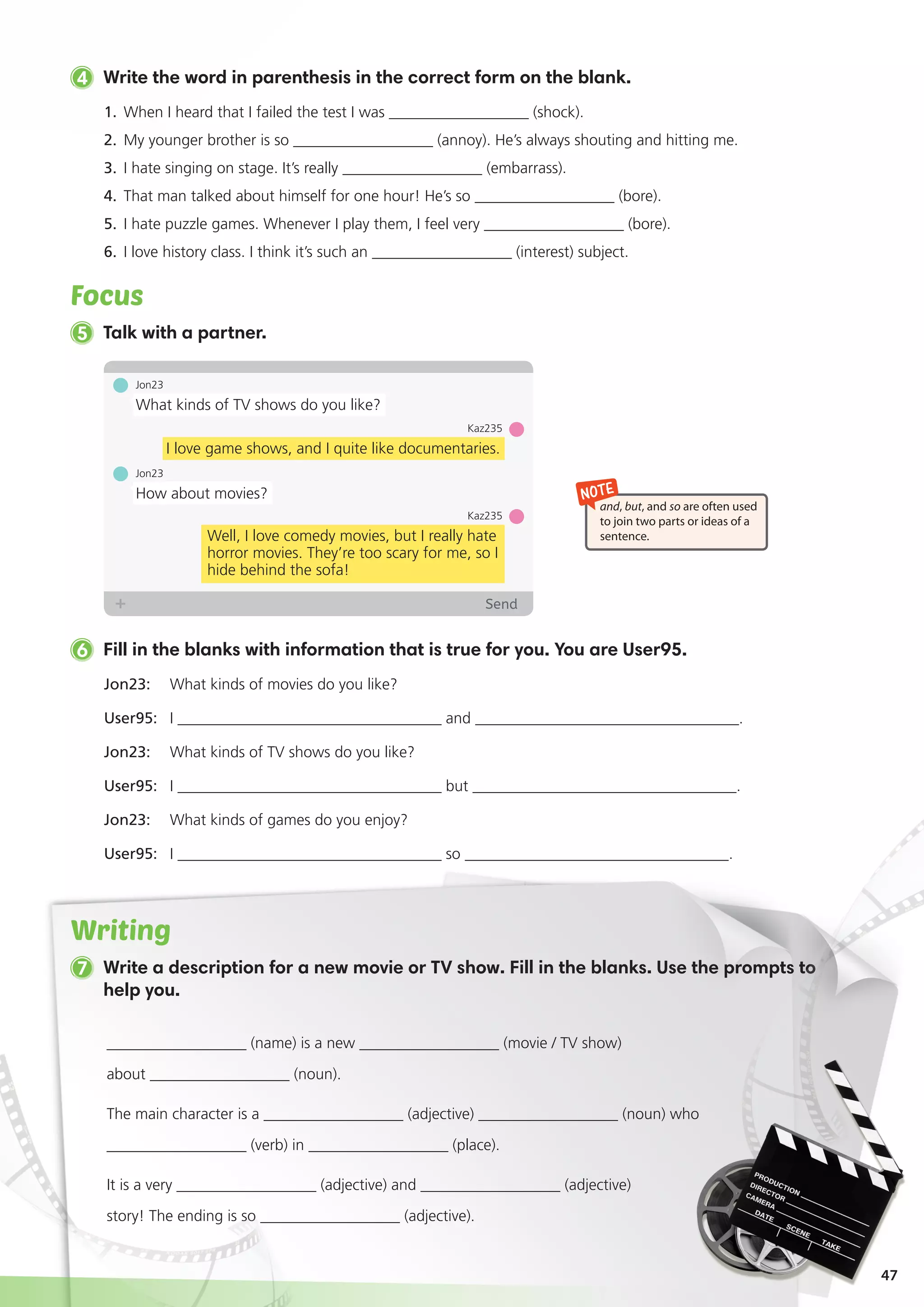 47
4 Write the word in parenthesis in the correct form on the blank.
1.	 When I heard that I failed the test I was __________________ (shock).
2. 	My younger brother is so __________________ (annoy). He’s always shouting and hitting me.
3. 	I hate singing on stage. It’s really __________________ (embarrass).
4. 	That man talked about himself for one hour! He’s so __________________ (bore).
5. 	I hate puzzle games. Whenever I play them, I feel very __________________ (bore).
6. 	I love history class. I think it’s such an __________________ (interest) subject.
Focus
7 Write a description for a new movie or TV show. Fill in the blanks. Use the prompts to
help you.
Jon23: 	 What kinds of movies do you like?
User95: 	 I __________________________________ and __________________________________.
Jon23: 	 What kinds of TV shows do you like?
User95: 	 I __________________________________ but __________________________________.
Jon23: 	 What kinds of games do you enjoy?
User95: 	 I __________________________________ so __________________________________.
6 Fill in the blanks with information that is true for you. You are User95.
5 Talk with a partner.
NOTE
and, but, and so are often used
to join two parts or ideas of a
sentence.
Jon23
What kinds of TV shows do you like?
Jon23
How about movies?
Kaz235
Well, I love comedy movies, but I really hate
horror movies. They’re too scary for me, so I
hide behind the sofa!
Kaz235
I love game shows, and I quite like documentaries.
Writing
__________________ (name) is a new __________________ (movie / TV show)
about __________________ (noun).
The main character is a __________________ (adjective) __________________ (noun) who
__________________ (verb) in __________________ (place).
It is a very __________________ (adjective) and __________________ (adjective)
story! The ending is so __________________ (adjective).
 
