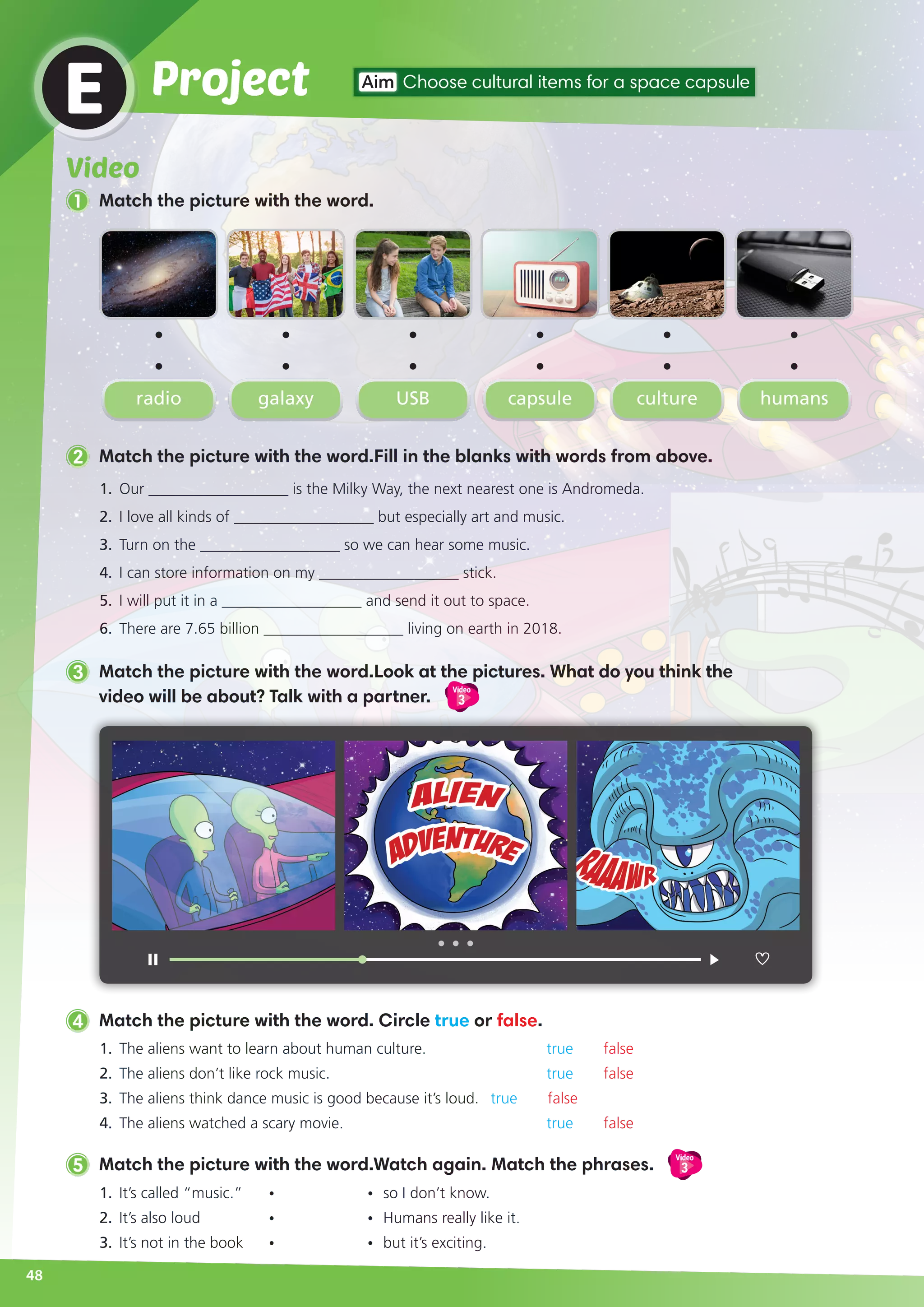 ProjectE Aim Choose cultural items for a space capsule
1.	 Our __________________ is the Milky Way, the next nearest one is Andromeda.
2.	 I love all kinds of __________________ but especially art and music.
3.	 Turn on the __________________ so we can hear some music.
4.	 I can store information on my __________________ stick.
5.	 I will put it in a __________________ and send it out to space.
6.	 There are 7.65 billion __________________ living on earth in 2018.
2 Match the picture with the word.Fill in the blanks with words from above.
radio USB culturegalaxy capsule humans
1.	 The aliens want to learn about human culture.			 true false
2.	 The aliens don’t like rock music.			 true false
3.	 The aliens think dance music is good because it’s loud.	 true false
4.	 The aliens watched a scary movie.			 true false
4 Match the picture with the word. Circle true or false.
5 Match the picture with the word.Watch again. Match the phrases.
Video
3
1.	 It’s called “music.” 	 •	 •	 so I don’t know.
2.	 It’s also loud 	 •	 •	 Humans really like it.
3.	 It’s not in the book 	 •	 • 	but it’s exciting.
3 Match the picture with the word.Look at the pictures. What do you think the
video will be about? Talk with a partner.
Video
3
48
Video
1 Match the picture with the word.
 