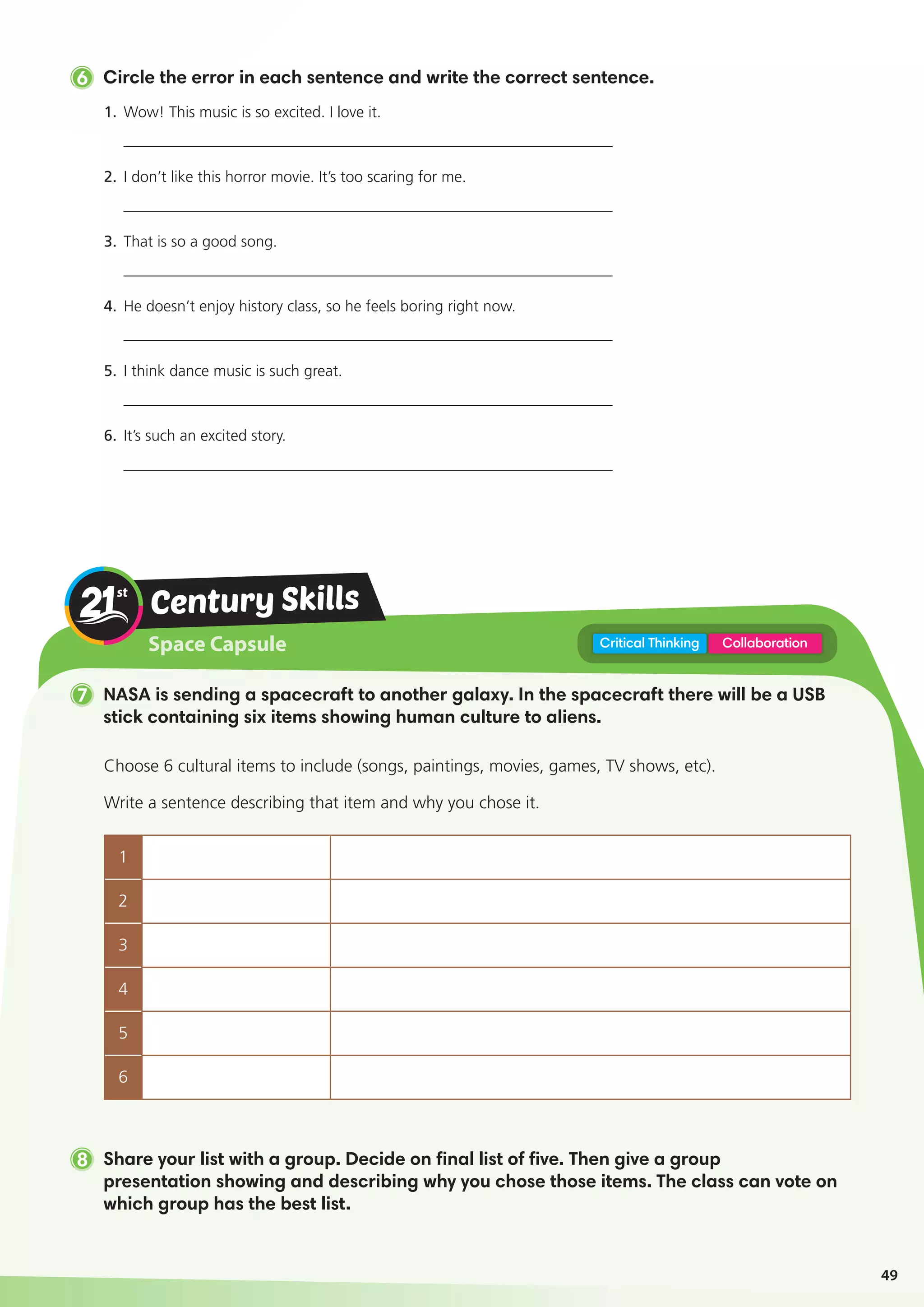Space Capsule
Century Skills
7 NASA is sending a spacecraft to another galaxy. In the spacecraft there will be a USB
stick containing six items showing human culture to aliens.
8 Share your list with a group. Decide on final list of five. Then give a group
presentation showing and describing why you chose those items. The class can vote on
which group has the best list.
CollaborationCritical Thinking
Choose 6 cultural items to include (songs, paintings, movies, games, TV shows, etc).
Write a sentence describing that item and why you chose it.
1
2
3
4
5
6
6 Circle the error in each sentence and write the correct sentence.
1.	Wow! This music is so excited. I love it.			
_______________________________________________________________
2.	I don’t like this horror movie. It’s too scaring for me.	
_______________________________________________________________
3.	That is so a good song.
_______________________________________________________________
4.	He doesn’t enjoy history class, so he feels boring right now.
_______________________________________________________________
5.	I think dance music is such great.
_______________________________________________________________
6.	It’s such an excited story.
_______________________________________________________________
49
 
