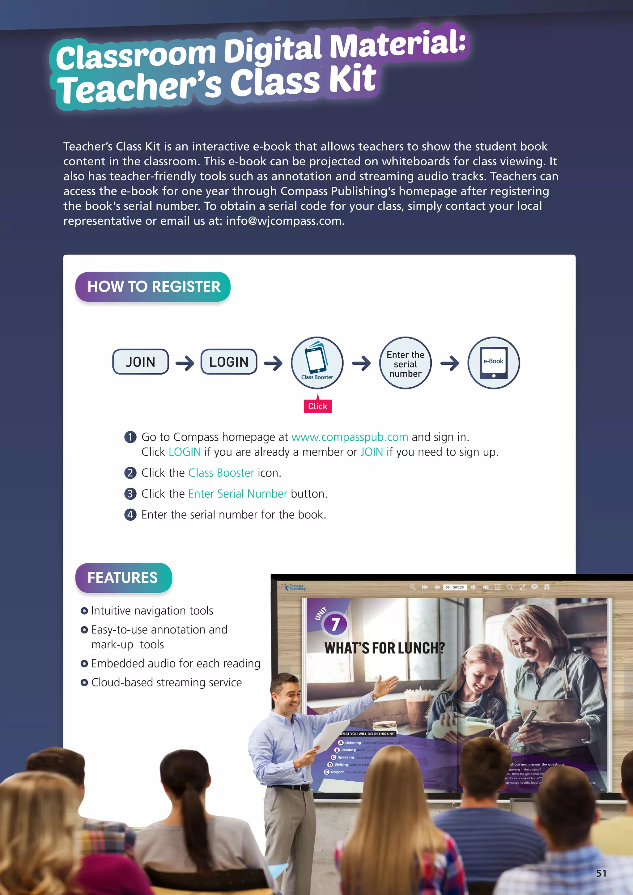 Classroom Digital Material:
Teacher's Class Kit
Classroom Digital Material:
Teacher’s Class Kit
HOW TO REGISTER
Teacher’s Class Kit is an interactive e-book that allows teachers to show the student book
content in the classroom. This e-book can be projected on whiteboards for class viewing. It
also has teacher-friendly tools such as annotation and streaming audio tracks. Teachers can
access the e-book for one year through Compass Publishing's homepage after registering
the book's serial number. To obtain a serial code for your class, simply contact your local
representative or email us at: info@wjcompass.com.
FEATURES
Intuitive navigation tools
Easy-to-use annotation and
mark-up tools
Embedded audio for each reading
Cloud-based streaming service
1 	Go to Compass homepage at www.compasspub.com and sign in.
Click LOGIN if you are already a member or JOIN if you need to sign up.
2 	Click the Class Booster icon.
3 	Click the Enter Serial Number button.
4 	Enter the serial number for the book.
JOIN LOGIN
Click
Enter the
serial
number
e-Book
ClassBooster
51
 