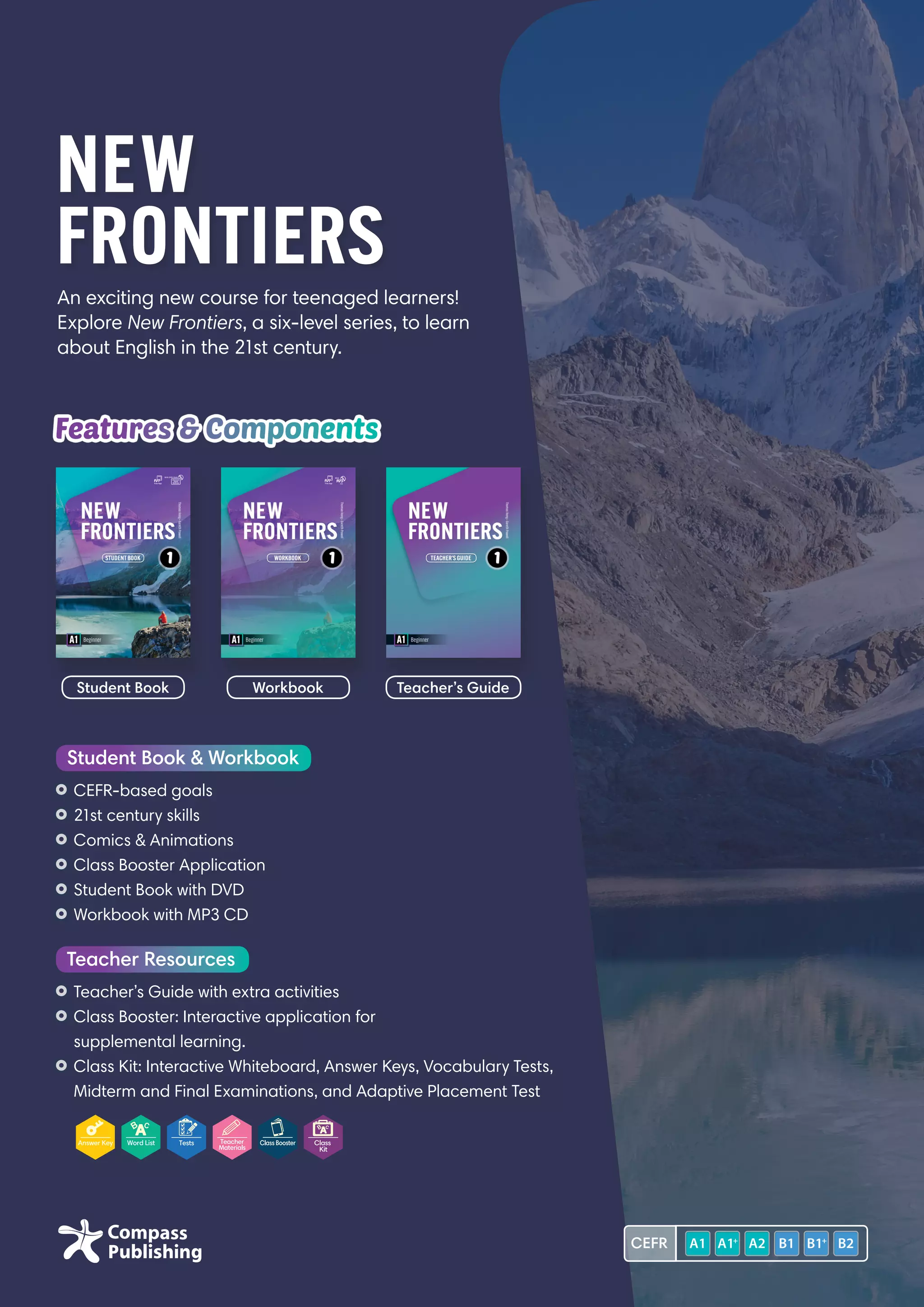 An exciting new course for teenaged learners!
Explore New Frontiers, a six-level series, to learn
about English in the 21st century.
NEW
FRONTIERS
Features  Components
	CEFR-based goals
	21st century skills
	Comics  Animations
	Class Booster Application
	Student Book with DVD
	Workbook with MP3 CD
Student Book  Workbook
	Teacher’s Guide with extra activities
	Class Booster: Interactive application for
supplemental learning.
	Class Kit: Interactive Whiteboard, Answer Keys, Vocabulary Tests,
Midterm and Final Examinations, and Adaptive Placement Test
Teacher Resources
Student Book Workbook Teacher’s Guide
CEFR
 