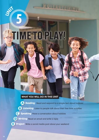 TIMETOPLAY!
5
Un it
Reading Read and respond to a simple text about hobbiesA
Speaking Have a conversation about hobbiesC
Listening Listen to people talk about their free time activitiesB
Writing Read an email and write a replyD
Project Write a social media post about your weekendE
WHAT YOU WILL DO IN THIS UNIT
10
 