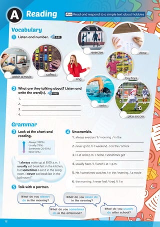 5 Talk with a partner.
2 What are they talking about? Listen and
write the word(s). 5-02
1. 	________________________________________
2. 	________________________________________
3. 	________________________________________
4. 	________________________________________
What do you always
do in the morning?
What do you never do
in the evening?
What do you sometimes
do in the afternoon?
What do you usually
do after school?
Vocabulary
1 Listen and number. 5-01
A Aim Read and respond to a simple text about hobbiesReading
3 Look at the chart and
reading.
watch a movie
swim
sing
collect
drawexercise
play soccer
4 Unscramble.
1.	always exercise / I / morning. / in the
______________________________________________
2.	never go to / I / weekend. / on the / school
______________________________________________
3.	I / at 4:00 p.m. / home / sometimes get
______________________________________________
4.	usually have / I / lunch / at 1 p.m.
______________________________________________
5.	He / sometimes watches / in the / evening. / a movie
______________________________________________
6.	the morning. / never feel / tired / I / in
______________________________________________
Always (100%)
Usually (75%)
Sometimes (20-50%)
Never (0%)
Grammar
“I always wake up at 8:00 a.m. I
usually eat breakfast in the kitchen,
but sometimes I eat it in the living
room. I never eat breakfast in the
bathroom!”
buy toys
12
 
