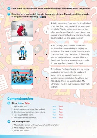 Comprehension
9 Talk with a partner.
1.	Sopa is from India.			 true false
2.	Anya draws a costume and then makes it. 		 true false
3.	Oliver buys and sometimes makes robots. 		 true false
4.	Sopa plays kabbadi alone.		 true false
5.	Anya doesn’t like superheroes. 		 true false
1.	Whose hobby is most fun? Sopa’s, Anya’s, or Oliver’s? Why?
2.	Which hobby is not fun? Why?
3.	What is your hobby?
6 Look at the pictures below. What are their hobbies? Write them under the pictures.
7 Read the texts and match them to the correct picture. Then circle all the adverbs
of frequency in the reading. 5-03
8 Circle true or false.
B: Hi, I’m Anya, I’m a student from Russia.
But in my free time my hobby is cosplay. It’s
from Japan. The name is made from the words
“costume” and “play.” What do I do? I usually
watch a movie and see a character I like, and
then I draw the character’s costume and make
it. I love superhero characters the most.
C: I’m Oliver. I’m from Canada, and my hobby
is collecting toy robots. On the weekend, I
always go to toy stores to buy more. I
sometimes make robots too. Now I have over
200 robots! This is my favorite robot. My
father and I made it two years ago. It can walk
and talk!
A: Hello, my name is Sopa, and I’m from Thailand.
In my free time I play kabbadi. It’s a team sport
from India. You try to touch members of the
other team before they catch you. I always play
kabbadi after school with my sister and friends.
It’s difficult but fun and good exercise!
13
 