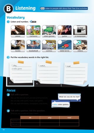 Vocabulary
piano video gamescartoons guitar a newspaper
books comicsbasketball table tennis videos
2 Put the vocabulary words in the right list.
Vocabulary
1 Listen and number. 5-04
ListeningB
4 Talk with a partner. Ask the question.
What do you usually do / play / read?
do play read
Partner 1
Partner 2
3 Talk with a partner.
We use the verb do with activities and homework.
We use play with sports, music, and games.
We use read with books, newspapers, and stories.
What do you do for fun?
I play video games.
Focus
I play… I watch… I read…
a video game
Aim Listen to people talk about their free time activities
14
 