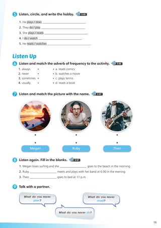 5 Listen, circle, and write the hobby. 5-05
1.	He plays / does _____________________________.
2. 	They do / play _____________________________.
3. 	She plays / reads _____________________________.
4. 	I do / watch _____________________________.
5. 	He reads / watches _____________________________.
8 Listen again. Fill in the blanks. 5-07
1.	Megan loves surfing and she __________________ goes to the beach in the morning.
2.	Ruby __________________ meets and plays with her band at 6:00 in the evening.
3.	Theo __________________ goes to bed at 11 p.m.
9 Talk with a partner.
7 Listen and match the picture with the name. 5-07
Listen Up
6 Listen and match the adverb of frequency to the activity. 5-06
What do you never
play?
What do you never
read?
What do you never do?
Megan Ruby Theo
1.	always 	 •	 •	 a. reads comics
2.	never 	 •	 • 	b. watches a movie
3.	sometimes 	 •	 •	 c. plays tennis
4.	usually 	 •	 • 	d. reads a book
15
 