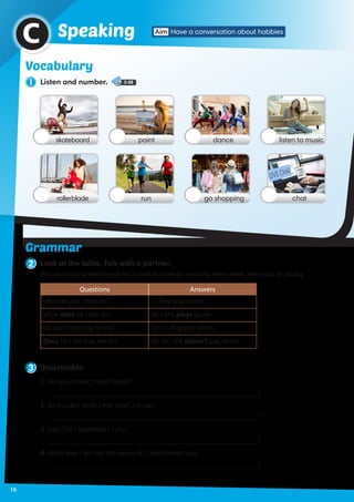 1 Listen and number. 5-08
2 Look at the table. Talk with a partner.
Vocabulary
Aim Have a conversation about hobbiesSpeakingC
skateboard
rollerblade
dancepaint listen to music
go shoppingrun chat
3 Unscramble.
1.	Do you / comic / read / books?
________________________________________________________________?
2. do you do / What / free time? / in your
________________________________________________________________?
3.	play / Do / basketball? / you
________________________________________________________________?
4.	What does / do / on the weekend? / best friend / your
________________________________________________________________?
We use simple present tense for actions that we do regularly: every week, every day, or usually.
Questions Answers
What do you / they do? I / They play soccer.
What does he / she do? He / She plays soccer.
Do you / they play tennis? Yes I / They play tennis.
Does he / she play tennis? No he / she doesn’t play tennis.
Grammar
16
 