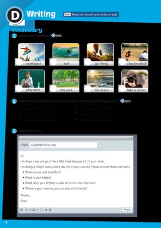Vocabulary
1 Listen and number. 5-10
Aim Read an email and write a replyWritingD
snowboard go hikingsurf play baseball
play tennis the oceanthe park take a photo
2 Listen and write the activities from the vocabulary that you hear. 5-11
3 Read the email.
1.	_________________________	
3. _________________________
5.	_________________________		
2. _________________________	
4. _________________________ 	
6. _________________________
Hi,
I’m Anya. How are you? I’m a little tired because it’s 11 p.m. here!
I’m doing a project about every day life in your country. Please answer these questions:
• When do you eat breakfast?
• What is your hobby?
• What does your brother / sister do in his / her free time?
• Where is your favorite place to play with friends?
Thanks,
Anya
From anja06@online.com
Reply
18
 