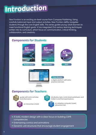 New Frontiers is an exciting six-level course from Compass Publishing. Using
carefully balanced input and output activities, New Frontiers deftly navigates
students through the core English skills. This series guides young-adult learners to
meet functional English goals. It has integrated 21st century learning techniques
written into its curriculum, which focus on communication, critical thinking,
collaboration, and creativity.
IntroductionIntroduction
Student Book DVDWorkbook
a digital platform with extra
practice exercises
Class Booster
Components for Students
Components for Teachers
guides with extra activities
and information
an interactive e-book
Teacher’s
Kit
vocabulary tests, comic book worksheets, and
midterm and final examinations
an adaptive computer-based
placement test
	A bold, modern design with a clear focus on building CEFR
competencies
	Entertaining comics and animations
	Dynamic unit structures that encourage student engagement
2
 