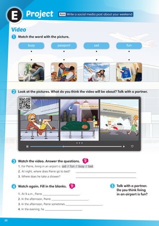Video
1 Match the word with the picture.
3 Watch the video. Answer the questions.
Video
5
1.	For Pierre, living in an airport is: sad / fun / busy / bad.
2.	At night, where does Pierre go to bed? 	 _________________________________________
3.	Where does he take a shower?	 _________________________________________
5 Talk with a partner.
Do you think living
in an airport is fun?
ProjectE
busy sadpassport fun
4 Watch again. Fill in the blanks.
Video
5
1.	At 9 a.m., Pierre _________________________.
2.	In the afternoon, Pierre _________________________.
3.	In the afternoon, Pierre sometimes _________________________.
4.	In the evening, he _________________________.
Aim Write a social media post about your weekend
20
2 Look at the pictures. What do you think the video will be about? Talk with a partner.
 