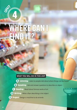 WHERECANI
FINDIT?
4
Un it
Listening Listen to people talk about where things can be foundA
Reading Read about famous works of artC
Speaking Ask and answer questions to describe an objectB
Writing Write a flyer describing a lost objectD
Project Design a machine to do errandsE
WHAT YOU WILL DO IN THIS UNIT
24
 