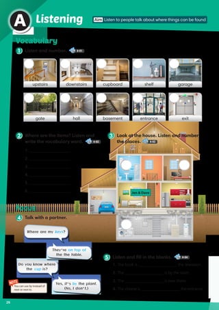 26
Vocabulary
1 Listen and number. 4-01
A
upstairs cupboarddownstairs shelf garage
gate basementhall entrance exit
Listening
2 Where are the items? Listen and
write the vocabulary word. 4-02
3 Look at the house. Listen and number
the places. 4-03
NOTE
You can use by instead of
near or next to.
4 Talk with a partner.
Focus
1. 	____________________
2. 	____________________
3. 	____________________
4. 	____________________
5. 	____________________
6. 	____________________
5 Listen and fill in the blanks. 4-04
1.	The book is ___________________ the television.
2.	The ___________________ is by the stairs.
3.	The ___________________ is over there.
4.	The cheese is ___________________ the entrance.
Where are my keys?
Do you know where
the cup is?
They’re on top of
the the table.
Yes, it’s by the plant.
(No, I don’t.)
Jen  Dave
Aim Listen to people talk about where things can be found
 