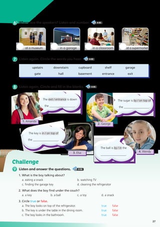 Challenge
9 Listen and answer the questions. 4-06
1. What is the boy talking about?
a. eating a snack		 b. watching TV
c. finding the garage key	 d. cleaning the refrigerator
2. 	What does the boy find under the couch?
a. a key	 b. a ball	 c. a toy	 d. a snack
3. Circle true or false.
a. The boy looks on top of the refrigerator. 		 true false
b. The key is under the table in the dining room. 	 true false
c. The boy looks in the bathroom. 		 true false
Listen Up
6 Where are the speakers? Listen and number. 4-05
8 Listen again. Circle and fill in the blanks. 4-05
7 Listen again. Circle the words you hear. 4-05
27
at a museum in a classroomin a garage at a supermarket
	upstairs	 downstairs	 cupboard	 shelf	 garage
	gate	 hall	 basement	entrance	 exit
The exit / entrance is down
the _________________.
The ball is by / in the
_________________.
The key is in / on top of
the _________________.
The sugar is by / on top of
the _________________.
1. Amanda
2. George
4. Wendy3. Elsa
 