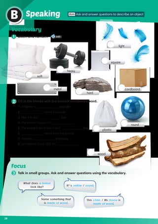 1 Listen and number. 4-07
Vocabulary
2 Fill in the blanks with the correct vocabulary word.
1.	A feather is _______________ and light.	
2. 	_______________ comes from trees.
3. 	Mail it in a(n) _______________ box.	
4. 	The sun isn’t square, it’s _______________.
5. 	The store put our things in a(n) _______________ bag.
6. 	_______________ comes from the ground.
7. 	A rock is _______________ and heavy.	
8. 	An elephant is not light, it’s _______________.
28
Aim Ask and answer questions to describe an object
B Speaking
soft
metal
heavy
square
cardboard
hard
light
round
wood
plastic
Focus
3 Talk in small groups. Ask and answer questions using the vocabulary.
What does a lemon
look like?
Name something that
is made of wood.
This chair. / My house is
made of wood.
It’s yellow / round.
 