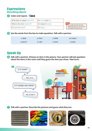 Expressions
Describing objects
4 Listen and repeat. 4-08
Speak Up
29
NOTE
We usually describe the shape
before the color. So, use round and
red instead of red and round.
7 Talk with a partner. Describe the pictures and guess what they are.
5 Use the words from the box to make questions. Talk with a partner.
	 a desk	 a chair	 a table	 an eraser
	 a pencil	 a ruler	 a clock	 a book
What does an apple look like? It’s round and red.
What is the chair made of? It’s made of wood.
Is it light or heavy? It’s heavy.
Is it round?
Is it orange and yellow?
Yes, it is.
No, it isn’t.
Ex.
6 Talk with a partner. Choose an item in the picture. Your partner will ask questions
about the items in the room until they guess the item you chose. Take turns.
 
