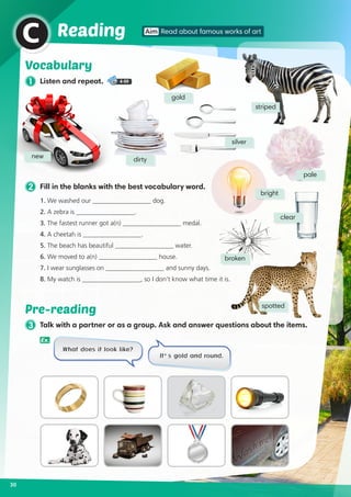 Vocabulary
1 Listen and repeat. 4-09
new dirty
gold
silver
pale
clear
broken
spotted
striped
30
Reading Aim Read about famous works of art
C
2 Fill in the blanks with the best vocabulary word.
1. We washed our __________________ dog.
2. 	A zebra is __________________.
3. 	The fastest runner got a(n) __________________ medal.	
4. 	A cheetah is __________________.
5. 	The beach has beautiful __________________ water.	
6. 	We moved to a(n) __________________ house.
7. 	I wear sunglasses on __________________ and sunny days.	
8. 	My watch is __________________, so I don’t know what time it is.
3 Talk with a partner or as a group. Ask and answer questions about the items.
Pre-reading
What does it look like?
It’s gold and round.
bright
Ex.
 