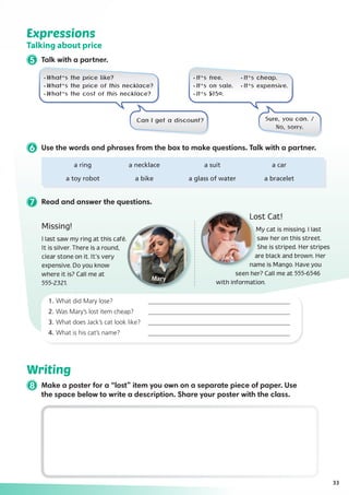 7 Read and answer the questions.
Missing!
I last saw my ring at this café.
It is silver. There is a round,
clear stone on it. It’s very
expensive. Do you know
where it is? Call me at
555-2321.
Lost Cat!
My cat is missing. I last
saw her on this street.
She is striped. Her stripes
are black and brown. Her
name is Mango. Have you
seen her? Call me at 555-6546
with information.
1.	What did Mary lose?	 ____________________________________________
2.	Was Mary’s lost item cheap? 	 ____________________________________________
3.	What does Jack’s cat look like? 	 ____________________________________________
4.	What is his cat’s name? 	 ____________________________________________
33
Writing
8 Make a poster for a “lost” item you own on a separate piece of paper. Use
the space below to write a description. Share your poster with the class.
6 Use the words and phrases from the box to make questions. Talk with a partner.
Expressions
Talking about price
5 Talk with a partner.
·What’s the price like?
·What’s the price of this necklace?
·What’s the cost of this necklace?
·It’s free.	 ·It’s cheap.
·It’s on sale.	 ·It’s expensive.
·It’s $150.
	 a ring	 a necklace	 a suit	 a car
	 a toy robot	 a bike	 a glass of water	 a bracelet
Can I get a discount? Sure, you can. /
No, sorry.
 