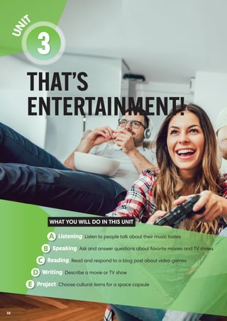 THAT’S
ENTERTAINMENT!
3
Un it
Listening Listen to people talk about their music tastesA
Reading Read and respond to a blog post about video gamesC
Speaking Ask and answer questions about favorite movies and TV showsB
Writing Describe a movie or TV showD
Project Choose cultural items for a space capsuleE
WHAT YOU WILL DO IN THIS UNIT
38
 