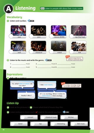 2 Listen to the music and write the genre. 3-02
Expressions
3 Talk with a partner.
Listen Up
4 Look at the pictures in 6 . Guess what kind of music they like.
So, what kind of music do
you like?
It’s so exciting. When I listen to
rock music, I feel excited.Really? Why?
I like rock music.
Vocabulary
1 Listen and number. 3-01
Listening Aim Listen to people talk about their music tastes
A
pop
rock
dance (EDM)jazz rap (hip hop)
metalclassical folk
concert kitchenclassical music
band interesting folk musicrap
NOTE
It is exciting / interesting / boring.
I am excited / interested / bored.
NOTE
A genre is a type of art or
writing in a particular style.
1.	 _________________ music	 2. _________________ music	3. _________________ music
4.	 _________________ music	 5. _________________ music	6. _________________ music
5 Listen and put a check mark ( ) next to the words you hear. 3-03
40
 
